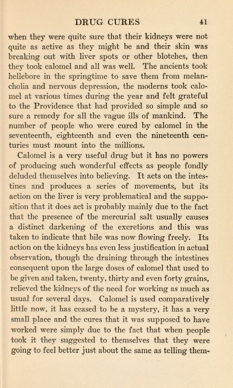 when they were quite sure that their kidneys were not quite as active as they might be and their skin was breaking out with liver spots or other blotches, then they took calomel and all was well. The ancients took hellebore in the springtime to save them from melan¬ cholia and nervous depression, the moderns took calo¬ mel at various times during the year and felt grateful to the Providence that had provided so simple and so sure a remedy for all the vague ills of mankind. The number of people who were cured by calomel in the seventeenth, eighteenth and even the nineteenth cen¬ turies must mount into the millions. Calomel is a very useful drug but it has no powers of producing such wonderful effects as people fondly deluded themselves into believing. It acts on the intes¬ tines and produces a series of movements, but its action on the liver is very problematical and the suppo¬ sition that it does act is probably mainly due to the fact that the presence of the mercurial salt usually causes a distinct darkening of the excretions and this was taken to indicate that bile was now flowing freely. Its action on the kidneys has even less justification in actual observation, though the draining through the intestines consequent upon the large doses of calomel that used to be given and taken, twenty, thirty and even forty grains, relieved the kidneys of the need for working as much as usual for several days. Calomel is used comparatively little now, it has ceased to be a mystery, it has a very small place and the cures that it was supposed to have worked were simply due to the fact that when people took it they suggested to themselves that they were going to feel better just about the same as telling them-