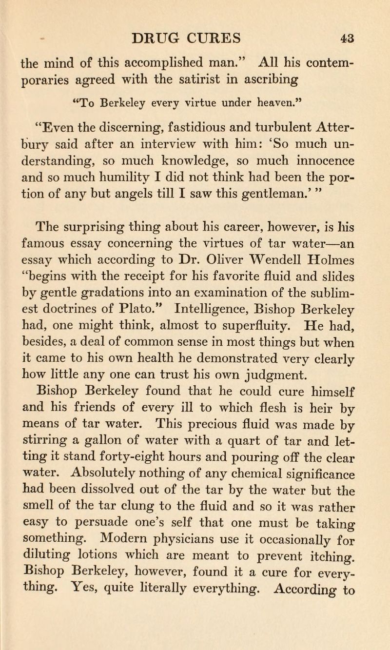 the mind of this accomplished man.” All his contem¬ poraries agreed with the satirist in ascribing “To Berkeley every virtue under heaven.” “Even the discerning, fastidious and turbulent Atter- bury said after an interview with him: ‘So much un¬ derstanding, so much knowledge, so much innocence and so much humility I did not think had been the por¬ tion of any but angels till I saw this gentleman.’ ” The surprising thing about his career, however, is his famous essay concerning the virtues of tar water—an essay which according to Dr. Oliver Wendell Holmes “begins with the receipt for his favorite fluid and slides by gentle gradations into an examination of the sublim- est doctrines of Plato.” Intelligence, Bishop Berkeley had, one might think, almost to superfluity. He had, besides, a deal of common sense in most things but when it came to his own health he demonstrated very clearly how little any one can trust his own judgment. Bishop Berkeley found that he could cure himself and his friends of every ill to which flesh is heir by means of tar water. This precious fluid was made by stirring a gallon of water with a quart of tar and let¬ ting it stand forty-eight hours and pouring off the clear water. Absolutely nothing of any chemical significance had been dissolved out of the tar by the water but the smell of the tar clung to the fluid and so it was rather easy to persuade one’s self that one must be taking something. Modern physicians use it occasionally for diluting lotions which are meant to prevent itching. Bishop Berkeley, however, found it a cure for every¬ thing. Yes, quite literally everything. According to