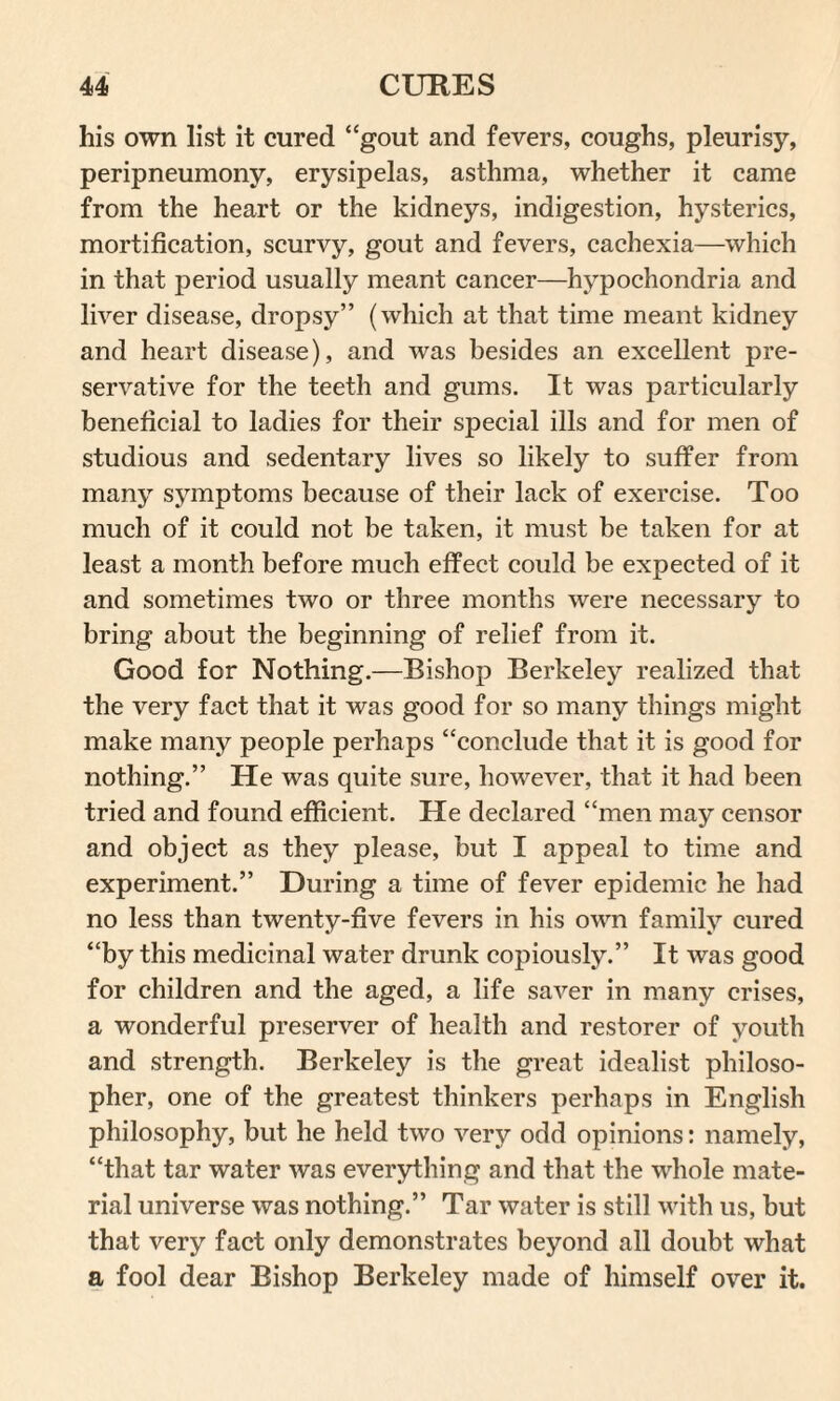 his own list it cured “gout and fevers, coughs, pleurisy, peripneumony, erysipelas, asthma, whether it came from the heart or the kidneys, indigestion, hysterics, mortification, scurvy, gout and fevers, cachexia—which in that period usually meant cancer—hypochondria and liver disease, dropsy” (which at that time meant kidney and heart disease), and was besides an excellent pre¬ servative for the teeth and gums. It was particularly beneficial to ladies for their special ills and for men of studious and sedentary lives so likely to suffer from many symptoms because of their lack of exercise. Too much of it could not be taken, it must be taken for at least a month before much effect could be expected of it and sometimes two or three months were necessary to bring about the beginning of relief from it. Good for Nothing.—Bishop Berkeley realized that the very fact that it was good for so many things might make many people perhaps “conclude that it is good for nothing.” He was quite sure, however, that it had been tried and found efficient. He declared “men may censor and object as they please, but I appeal to time and experiment.” During a time of fever epidemic he had no less than twenty-five fevers in his own family cured “by this medicinal water drunk copiously.” It was good for children and the aged, a life saver in many crises, a wonderful preserver of health and restorer of youth and strength. Berkeley is the great idealist philoso¬ pher, one of the greatest thinkers perhaps in English philosophy, but he held two very odd opinions: namely, “that tar water was everything and that the whole mate¬ rial universe was nothing.” Tar water is still with us, but that very fact only demonstrates beyond all doubt what a fool dear Bishop Berkeley made of himself over it.