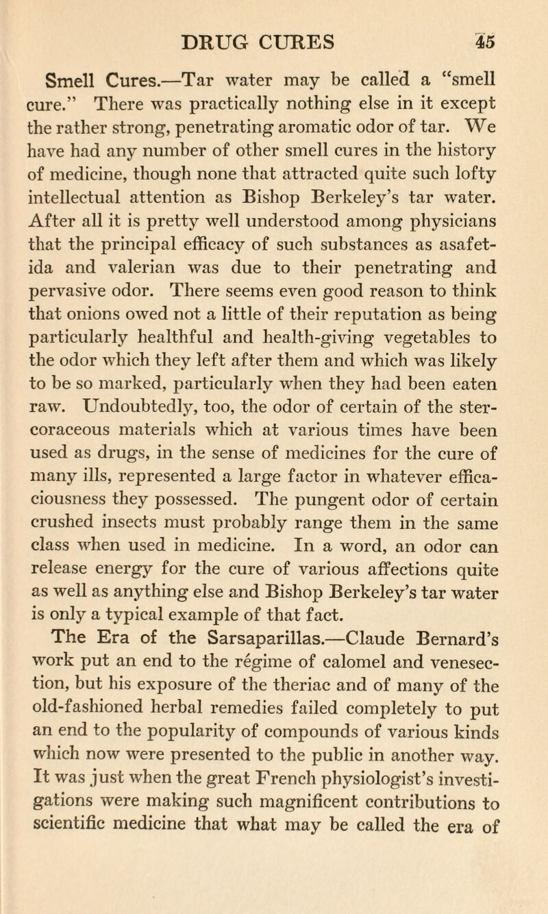 Smell Cures.—Tar water may be called a “smell cure.” There was practically nothing else in it except the rather strong, penetrating aromatic odor of tar. We have had any number of other smell cures in the history of medicine, though none that attracted quite such lofty intellectual attention as Bishop Berkeley’s tar water. After all it is pretty well understood among physicians that the principal efficacy of such substances as asafet- ida and valerian was due to their penetrating and pervasive odor. There seems even good reason to think that onions owed not a little of their reputation as being particularly healthful and health-giving vegetables to the odor which they left after them and which was likely to be so marked, particularly when they had been eaten raw. Undoubtedly, too, the odor of certain of the ster- coraceous materials which at various times have been used as drugs, in the sense of medicines for the cure of many ills, represented a large factor in whatever effica¬ ciousness they possessed. The pungent odor of certain crushed insects must probably range them in the same class when used in medicine. In a word, an odor can release energy for the cure of various affections quite as well as anything else and Bishop Berkeley’s tar water is only a typical example of that fact. The Era of the Sarsaparillas.—Claude Bernard’s work put an end to the regime of calomel and venesec¬ tion, but his exposure of the theriac and of many of the old-fashioned herbal remedies failed completely to put an end to the popularity of compounds of various kinds which now were presented to the public in another way. It was just when the great French physiologist’s investi¬ gations were making such magnificent contributions to scientific medicine that what may be called the era of