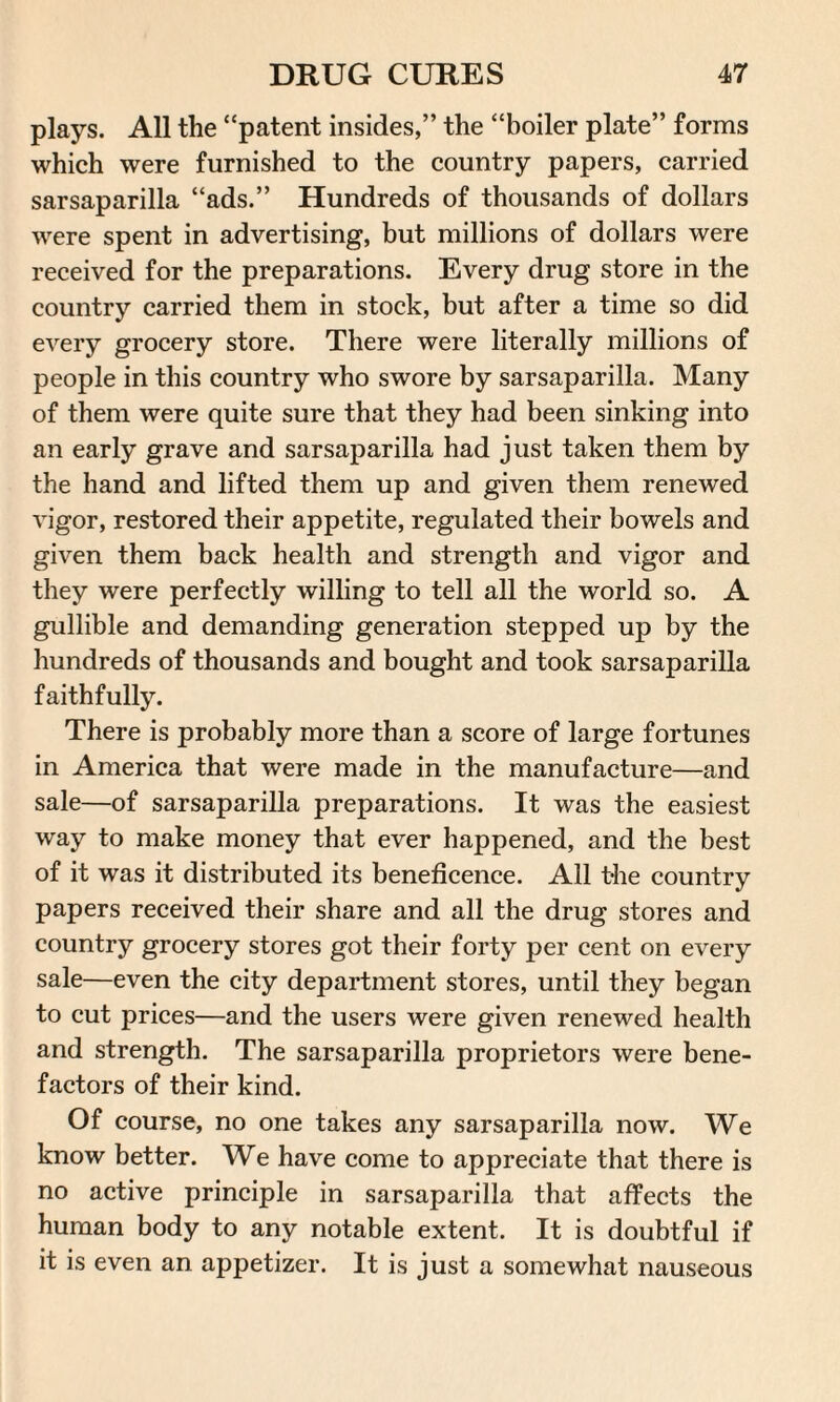 plays. All the “patent insides,” the “boiler plate” forms which were furnished to the country papers, carried sarsaparilla “ads.” Hundreds of thousands of dollars were spent in advertising, but millions of dollars were received for the preparations. Every drug store in the country carried them in stock, but after a time so did every grocery store. There were literally millions of people in this country who swore by sarsaparilla. Many of them were quite sure that they had been sinking into an early grave and sarsaparilla had just taken them by the hand and lifted them up and given them renewed vigor, restored their appetite, regulated their bowels and given them back health and strength and vigor and they were perfectly willing to tell all the world so. A gullible and demanding generation stepped up by the hundreds of thousands and bought and took sarsaparilla faithfully. There is probably more than a score of large fortunes in America that were made in the manufacture—and sale—of sarsaparilla preparations. It was the easiest way to make money that ever happened, and the best of it was it distributed its beneficence. All t-he country papers received their share and all the drug stores and country grocery stores got their forty per cent on every sale—even the city department stores, until they began to cut prices—and the users were given renewed health and strength. The sarsaparilla proprietors were bene¬ factors of their kind. Of course, no one takes any sarsaparilla now. We know better. We have come to appreciate that there is no active principle in sarsaparilla that affects the human body to any notable extent. It is doubtful if it is even an appetizer. It is just a somewhat nauseous