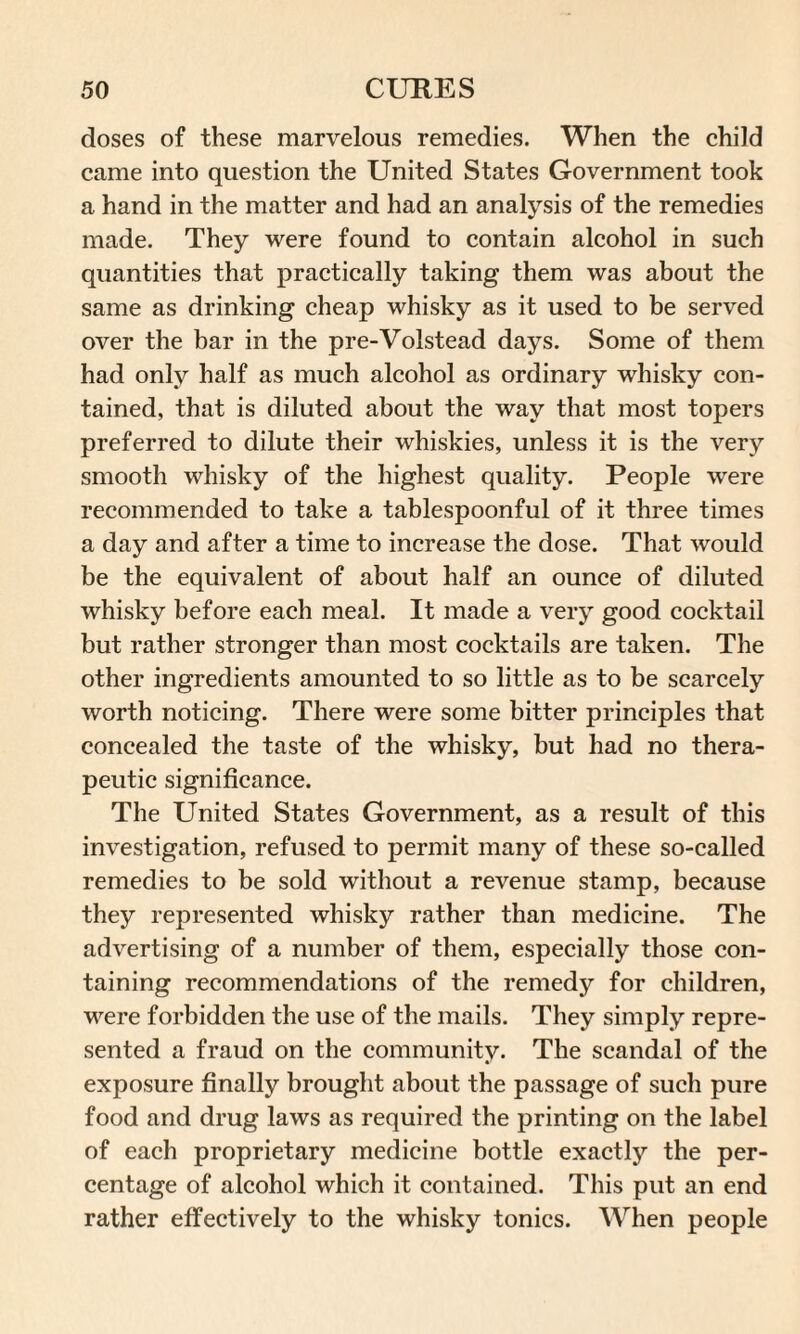 doses of these marvelous remedies. When the child came into question the United States Government took a hand in the matter and had an analysis of the remedies made. They were found to contain alcohol in such quantities that practically taking them was about the same as drinking cheap whisky as it used to be served over the bar in the pre-Volstead days. Some of them had only half as much alcohol as ordinary whisky con¬ tained, that is diluted about the way that most topers preferred to dilute their whiskies, unless it is the very smooth whisky of the highest quality. People were recommended to take a tablespoonful of it three times a day and after a time to increase the dose. That would be the equivalent of about half an ounce of diluted whisky before each meal. It made a very good cocktail but rather stronger than most cocktails are taken. The other ingredients amounted to so little as to be scarcely worth noticing. There were some bitter principles that concealed the taste of the whisky, but had no thera¬ peutic significance. The United States Government, as a result of this investigation, refused to permit many of these so-called remedies to be sold without a revenue stamp, because they represented whisky rather than medicine. The advertising of a number of them, especially those con¬ taining recommendations of the remedy for children, were forbidden the use of the mails. They simply repre¬ sented a fraud on the community. The scandal of the exposure finally brought about the passage of such pure food and drug laws as required the printing on the label of each proprietary medicine bottle exactly the per¬ centage of alcohol which it contained. This put an end rather effectively to the whisky tonics. When people
