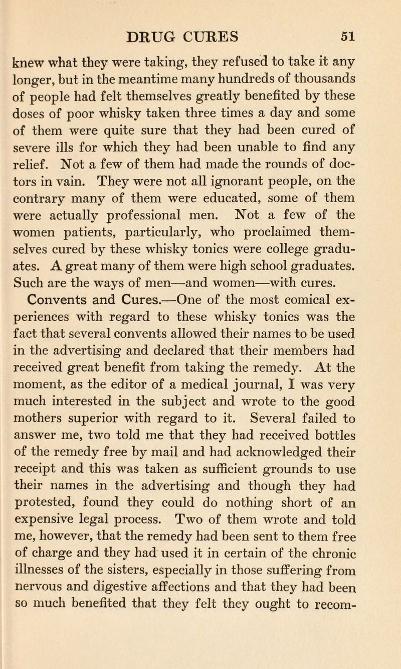 knew what they were taking, they refused to take it any longer, but in the meantime many hundreds of thousands of people had felt themselves greatly benefited by these doses of poor whisky taken three times a day and some of them were quite sure that they had been cured of severe ills for which they had been unable to find any relief. Not a few of them had made the rounds of doc¬ tors in vain. They were not all ignorant people, on the contrary many of them were educated, some of them were actually professional men. Not a few of the women patients, particularly, who proclaimed them¬ selves cured by these whisky tonics were college gradu¬ ates. A great many of them were high school graduates. Such are the ways of men—and women—with cures. Convents and Cures.—One of the most comical ex¬ periences with regard to these whisky tonics was the fact that several convents allowed their names to be used in the advertising and declared that their members had received great benefit from taking the remedy. At the moment, as the editor of a medical journal, I was very much interested in the subject and wrote to the good mothers superior with regard to it. Several failed to answer me, two told me that they had received bottles of the remedy free by mail and had acknowledged their receipt and this was taken as sufficient grounds to use their names in the advertising and though they had protested, found they could do nothing short of an expensive legal process. Two of them wrote and told me, however, that the remedy had been sent to them free of charge and they had used it in certain of the chronic illnesses of the sisters, especially in those suffering from nervous and digestive affections and that they had been so much benefited that they felt they ought to recom-