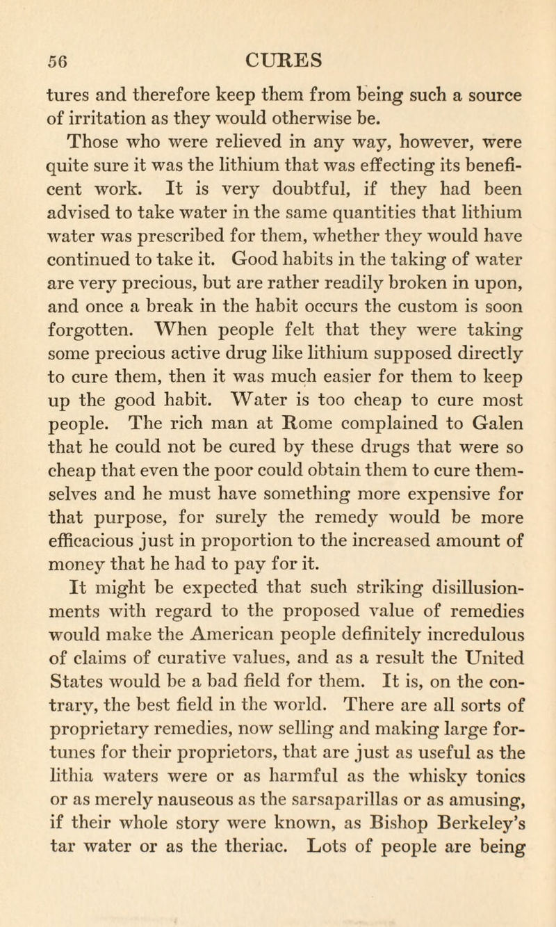tures and therefore keep them from being such a source of irritation as they would otherwise be. Those who were relieved in any way, however, were quite sure it was the lithium that was effecting its benefi¬ cent work. It is very doubtful, if they had been advised to take water in the same quantities that lithium water was prescribed for them, whether they would have continued to take it. Good habits in the taking of water are very precious, but are rather readily broken in upon, and once a break in the habit occurs the custom is soon forgotten. When people felt that they were taking some precious active drug like lithium supposed directly to cure them, then it was much easier for them to keep up the good habit. Water is too cheap to cure most people. The rich man at Rome complained to Galen that he could not be cured by these drugs that were so cheap that even the poor could obtain them to cure them¬ selves and he must have something more expensive for that purpose, for surely the remedy would be more efficacious just in proportion to the increased amount of money that he had to pay for it. It might be expected that such striking disillusion- ments with regard to the proposed value of remedies would make the American people definitely incredulous of claims of curative values, and as a result the United States would be a bad field for them. It is, on the con¬ trary, the best field in the world. There are all sorts of proprietary remedies, now selling and making large for¬ tunes for their proprietors, that are just as useful as the lithia waters were or as harmful as the whisky tonics or as merely nauseous as the sarsaparillas or as amusing, if their whole story were known, as Bishop Berkeley’s tar water or as the theriac. Lots of people are being