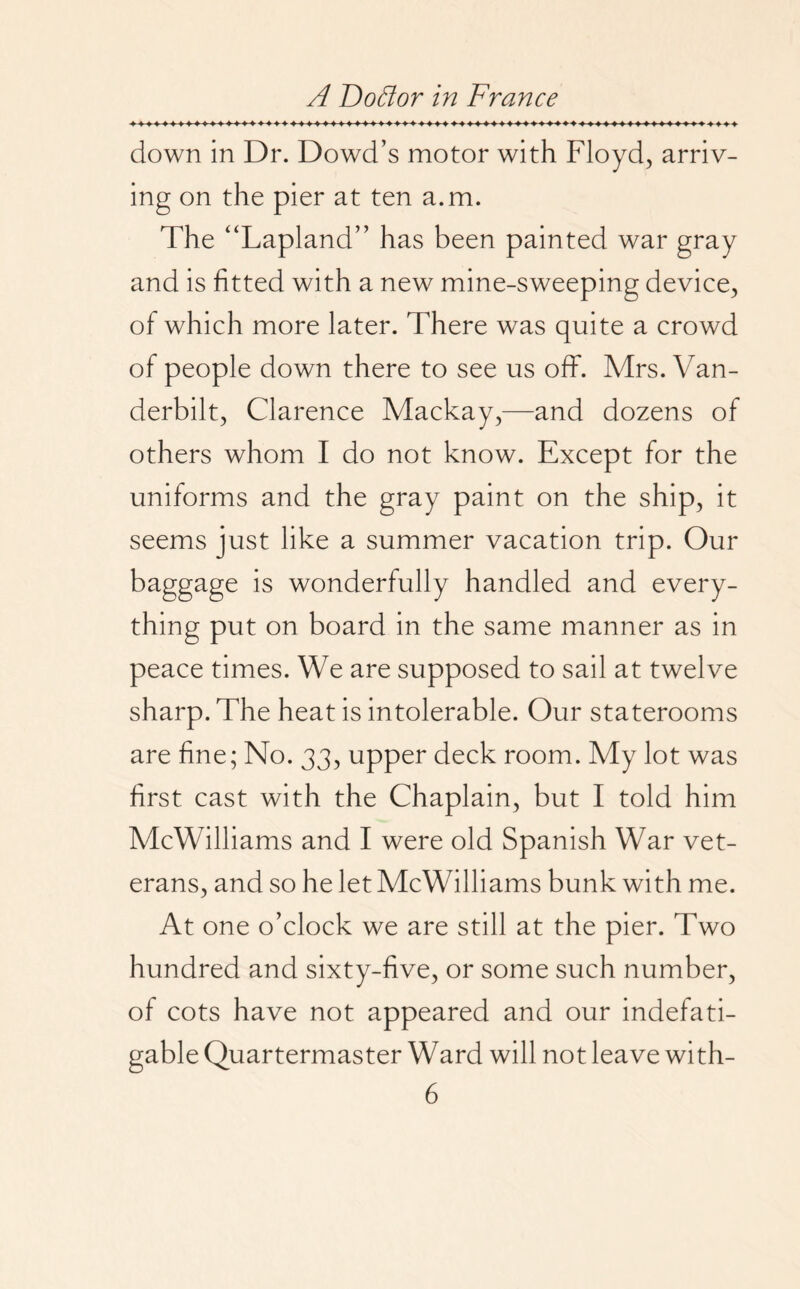 down in Dr. Dowd’s motor with Floyd, arriv¬ ing on the pier at ten a.m. The “Lapland” has been painted war gray and is fitted with a new mine-sweeping device, of which more later. There was quite a crowd of people down there to see us off. Mrs. Van¬ derbilt, Clarence Mackay,—and dozens of others whom I do not know. Except for the uniforms and the gray paint on the ship, it seems just like a summer vacation trip. Our baggage is wonderfully handled and every¬ thing put on board in the same manner as in peace times. We are supposed to sail at twelve sharp. The heat is intolerable. Our staterooms are fine; No. 33, upper deck room. My lot was first cast with the Chaplain, but I told him McWilliams and I were old Spanish War vet¬ erans, and so he let McWilliams bunk with me. At one o’clock we are still at the pier. Two hundred and sixty-five, or some such number, of cots have not appeared and our indefati¬ gable Quartermaster Ward will not leave with-