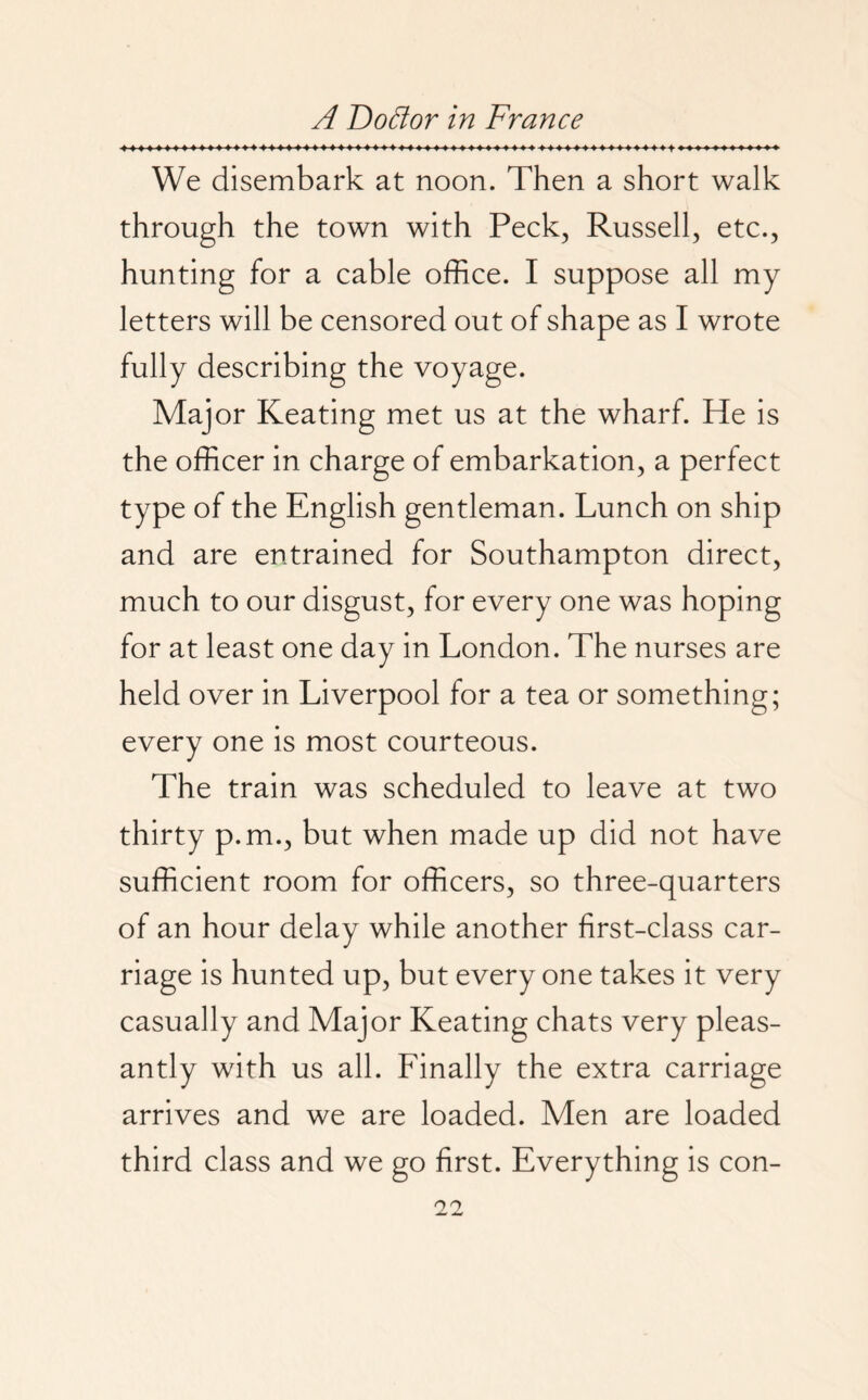 We disembark at noon. Then a short walk through the town with Peck, Russell, etc., hunting for a cable office. I suppose all my letters will be censored out of shape as I wrote fully describing the voyage. Major Keating met us at the wharf. He is the officer in charge of embarkation, a perfect type of the English gentleman. Lunch on ship and are entrained for Southampton direct, much to our disgust, for every one was hoping for at least one day in London. The nurses are held over in Liverpool for a tea or something; every one is most courteous. The train was scheduled to leave at two thirty p.m., but when made up did not have sufficient room for officers, so three-quarters of an hour delay while another first-class car¬ riage is hunted up, but everyone takes it very casually and Major Keating chats very pleas¬ antly with us all. Finally the extra carriage arrives and we are loaded. Men are loaded third class and we go first. Everything is con-