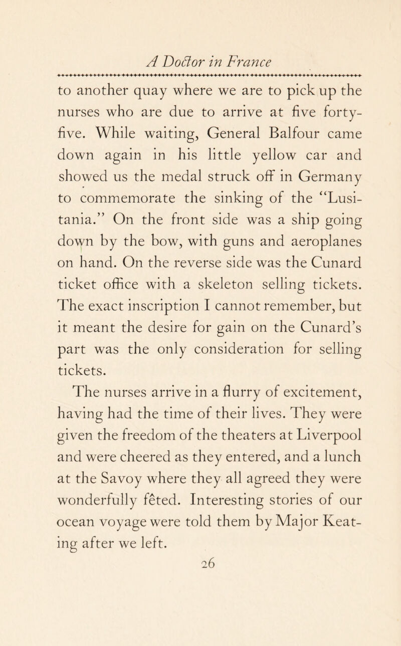 to another quay where we are to pick up the nurses who are due to arrive at five forty- five. While waiting, General Balfour came down again in his little yellow car and showed us the medal struck off in Germany to commemorate the sinking of the “Lusi¬ tania. ” On the front side was a ship going down by the bow, with guns and aeroplanes on hand. On the reverse side was the Cunard ticket office with a skeleton selling tickets. The exact inscription I cannot remember, but it meant the desire for gain on the Cunard’s part was the only consideration for selling tickets. The nurses arrive in a flurry of excitement, having had the time of their lives. They were given the freedom of the theaters at Liverpool and were cheered as they entered, and a lunch at the Savoy where they all agreed they were wonderfully feted. Interesting stories of our ocean voyage were told them by Major Keat¬ ing after we left.