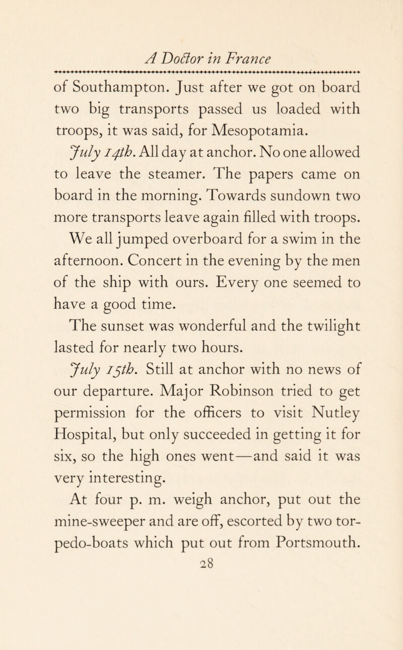 of Southampton. Just after we got on board two big transports passed us loaded with troops, it was said, for Mesopotamia. July 14th. All day at anchor. No one allowed to leave the steamer. The papers came on board in the morning. Towards sundown two more transports leave again filled with troops. We all jumped overboard for a swim in the afternoon. Concert in the evening by the men of the ship with ours. Every one seemed to have a good time. The sunset was wonderful and the twilight lasted for nearly two hours. July 15th. Still at anchor with no news of our departure. Major Robinson tried to get permission for the officers to visit Nutley Hospital, but only succeeded in getting it for six, so the high ones went—and said it was very interesting. At four p. m. weigh anchor, put out the mine-sweeper and are off, escorted by two tor¬ pedo-boats which put out from Portsmouth.