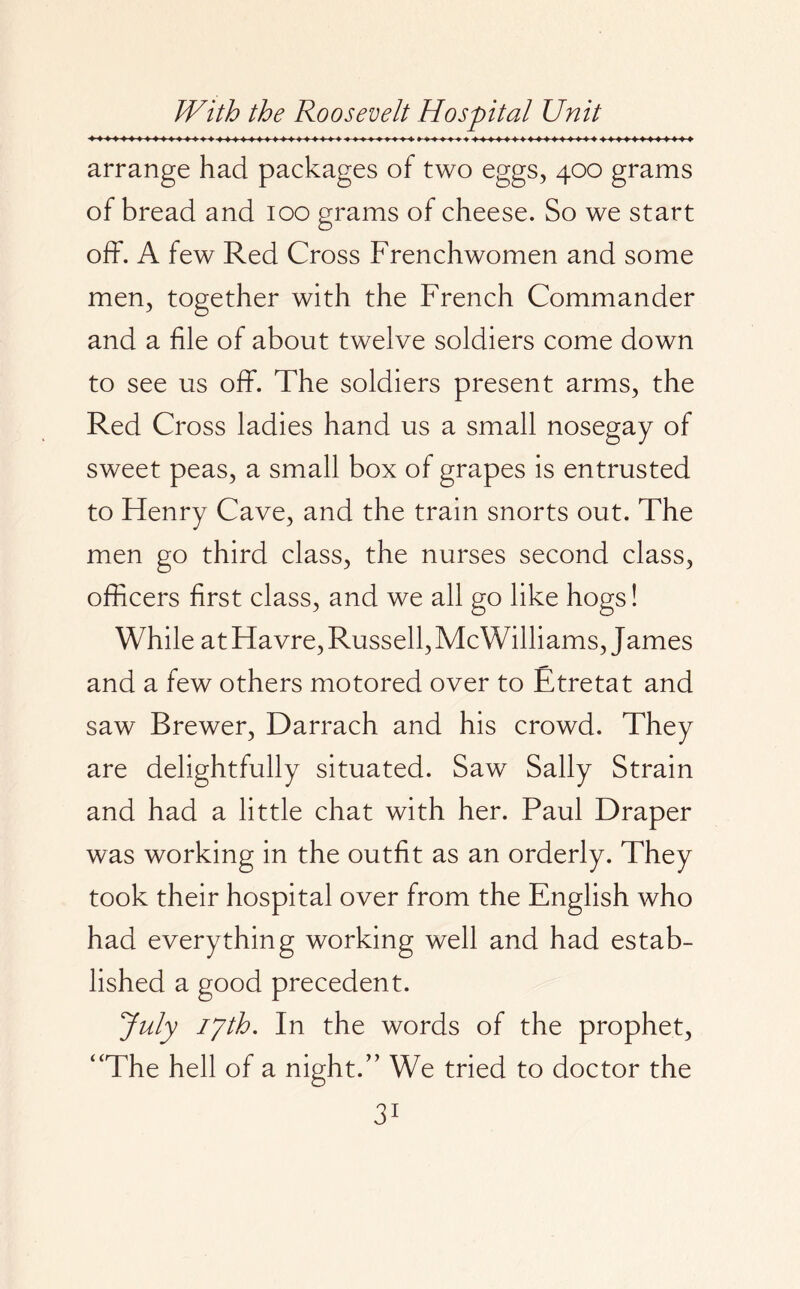 arrange had packages of two eggs, 400 grams of bread and 100 grams of cheese. So we start off. A few Red Cross Frenchwomen and some men, together with the French Commander and a file of about twelve soldiers come down to see us off. The soldiers present arms, the Red Cross ladies hand us a small nosegay of sweet peas, a small box of grapes is entrusted to Henry Cave, and the train snorts out. The men go third class, the nurses second class, officers first class, and we all go like hogs! While at Havre, Russell, McWilliams, James and a few others motored over to Etretat and saw Brewer, Darrach and his crowd. They are delightfully situated. Saw Sally Strain and had a little chat with her. Paul Draper was working in the outfit as an orderly. They took their hospital over from the English who had everything working well and had estab¬ lished a good precedent. July iyth. In the words of the prophet, “The hell of a night/’ We tried to doctor the