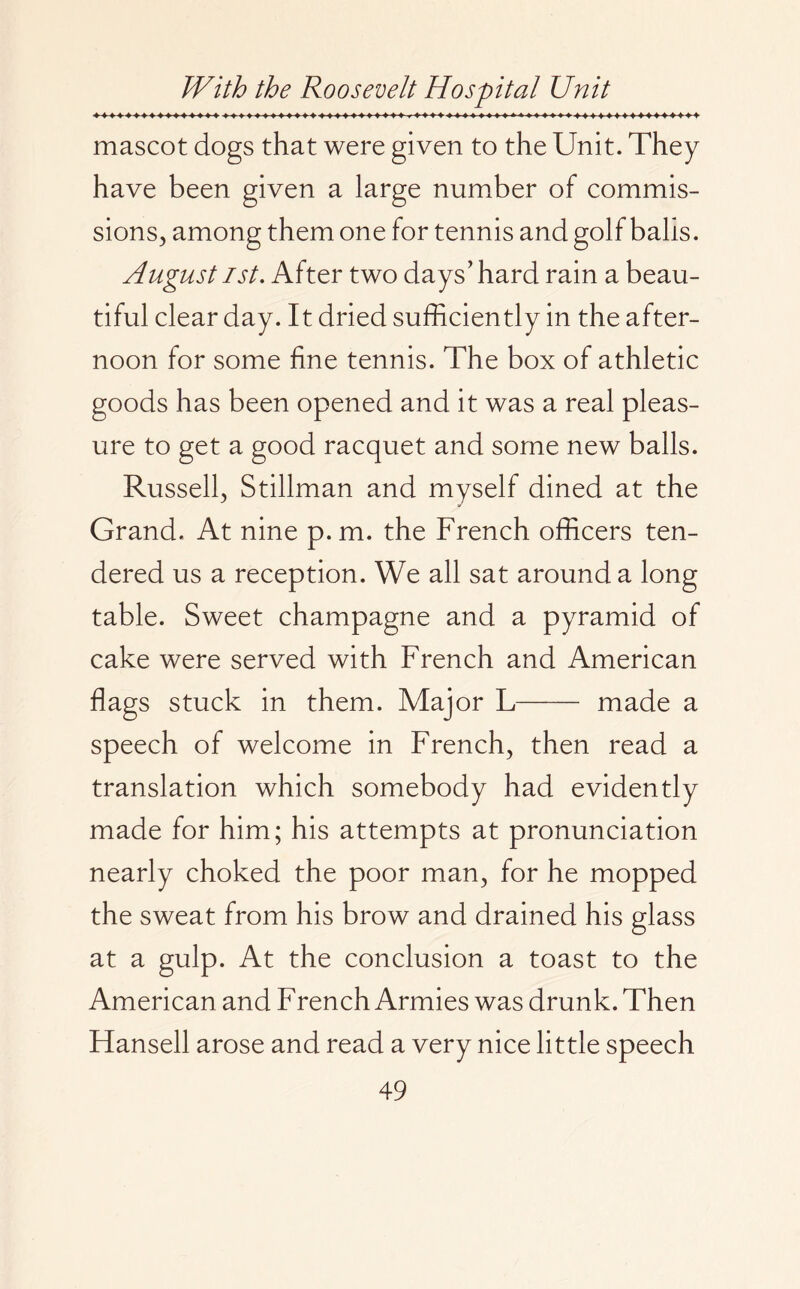mascot dogs that were given to the Unit. They have been given a large number of commis¬ sions, among them one for tennis and golf balls. August ist. After two days’ hard rain a beau¬ tiful clear day. It dried sufficiently in the after¬ noon for some fine tennis. The box of athletic goods has been opened and it was a real pleas¬ ure to get a good racquet and some new balls. Russell, Stillman and myself dined at the Grand. At nine p.m. the French officers ten¬ dered us a reception. We all sat around a long table. Sweet champagne and a pyramid of cake were served with French and American flags stuck in them. Major L- made a speech of welcome in French, then read a translation which somebody had evidently made for him; his attempts at pronunciation nearly choked the poor man, for he mopped the sweat from his brow and drained his glass at a gulp. At the conclusion a toast to the American and French Armies was drunk. Then Hansell arose and read a very nice little speech