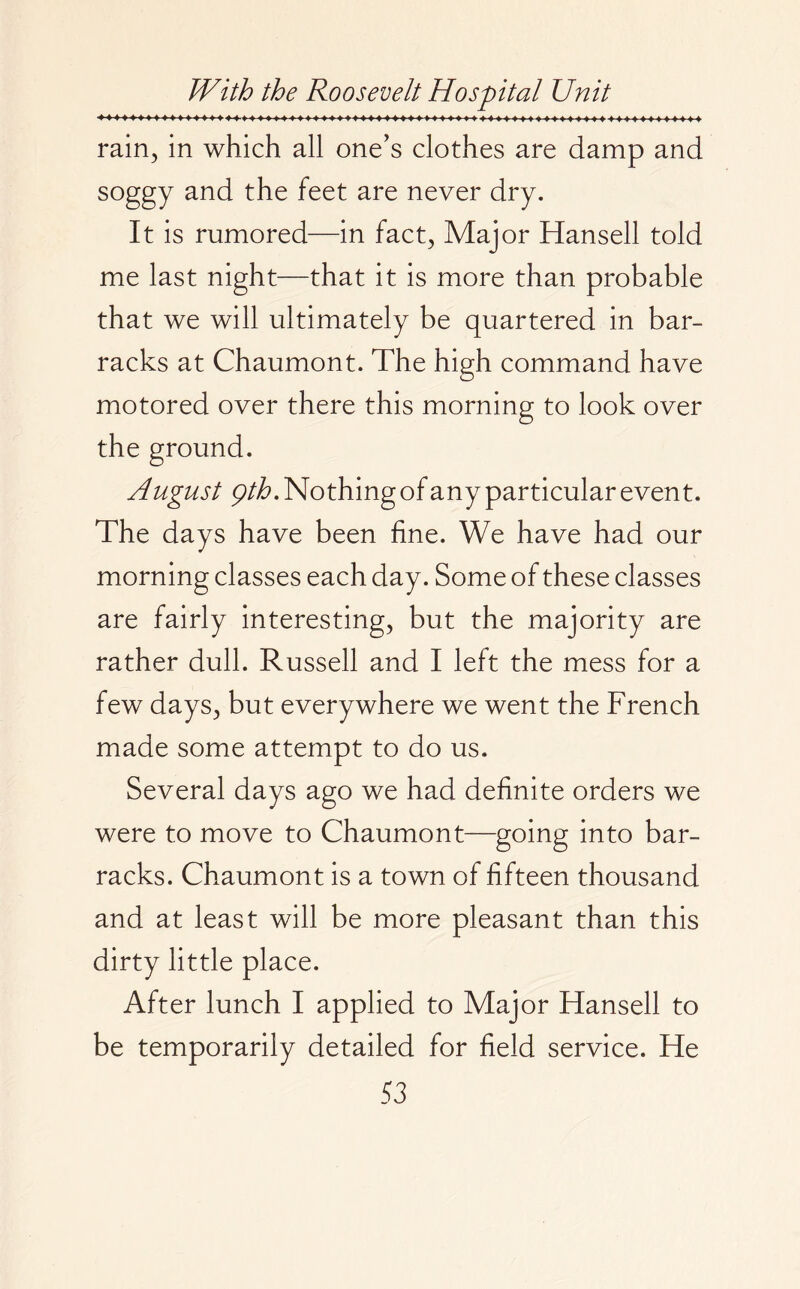 ♦♦♦♦♦ 4 ♦4»4 4»4»44444444 4 rain, in which all one’s clothes are damp and soggy and the feet are never dry. It is rumored—in fact, Major Hansell told me last night—that it is more than probable that we will ultimately be quartered in bar¬ racks at Chaumont. The high command have motored over there this morning to look over the ground. A ugust Qth. Nothing of any particular event. The days have been fine. We have had our morning classes each day. Some of these classes are fairly interesting, but the majority are rather dull. Russell and I left the mess for a few days, but everywhere we went the French made some attempt to do us. Several days ago we had definite orders we were to move to Chaumont—going into bar¬ racks. Chaumont is a town of fifteen thousand and at least will be more pleasant than this dirty little place. After lunch I applied to Major Hansell to be temporarily detailed for field service. He