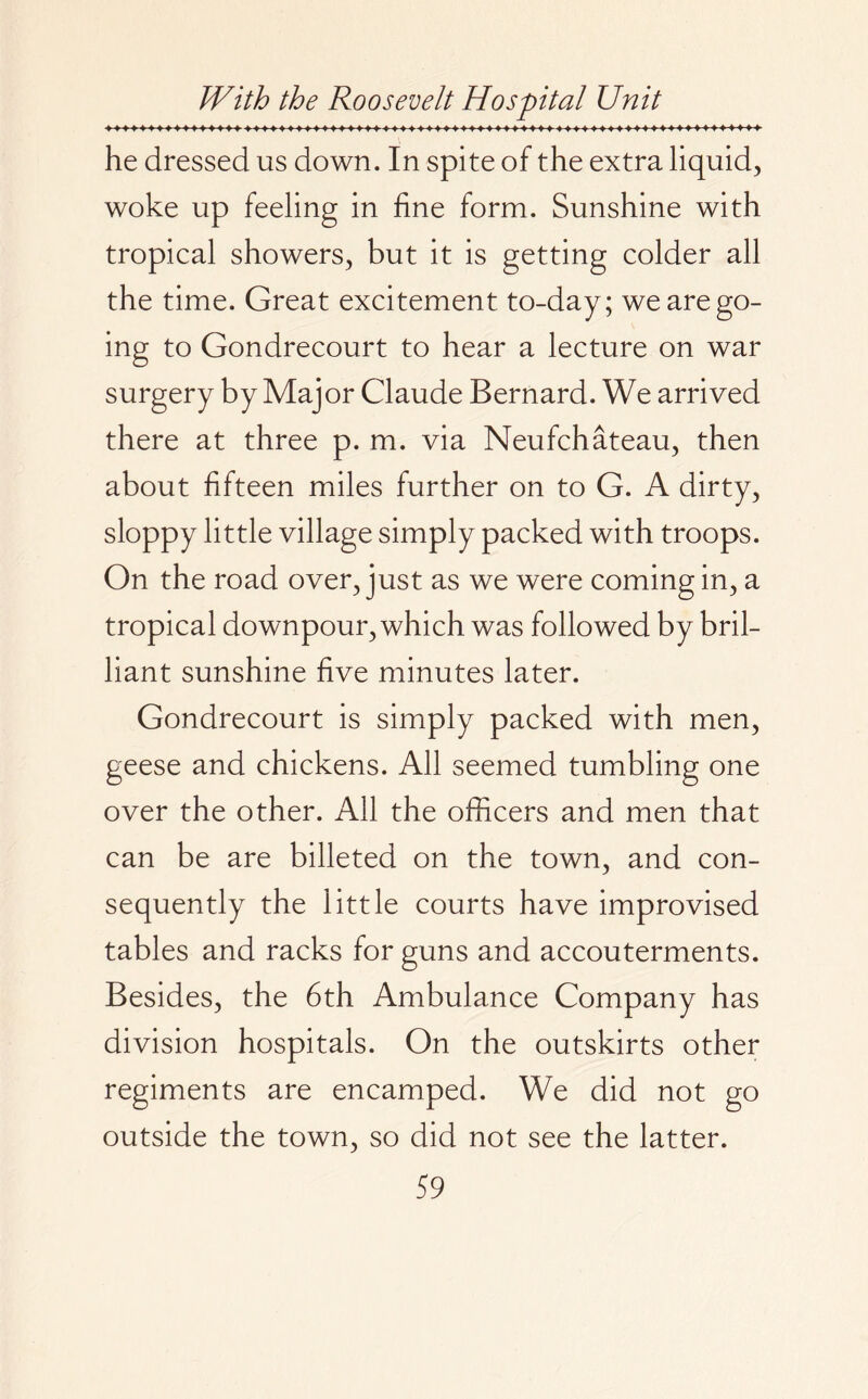 he dressed us down. In spite of the extra liquid, woke up feeling in fine form. Sunshine with tropical showers, but it is getting colder all the time. Great excitement to-day; we are go¬ ing to Gondrecourt to hear a lecture on war surgery by Major Claude Bernard. We arrived there at three p. m. via Neufchateau, then about fifteen miles further on to G. A dirty, sloppy little village simply packed with troops. On the road over, just as we were coming in, a tropical downpour, which was followed by bril¬ liant sunshine five minutes later. Gondrecourt is simply packed with men, geese and chickens. All seemed tumbling one over the other. All the officers and men that can be are billeted on the town, and con¬ sequently the little courts have improvised tables and racks for guns and accouterments. Besides, the 6th Ambulance Company has division hospitals. On the outskirts other regiments are encamped. We did not go outside the town, so did not see the latter.