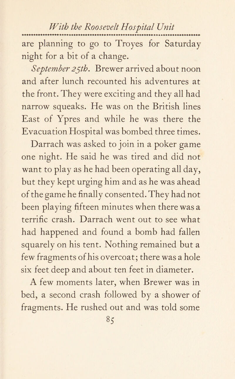 are planning to go to Troyes for Saturday night for a bit of a change. September 25th. Brewer arrived about noon and after lunch recounted his adventures at the front. They were exciting and they all had narrow squeaks. He was on the British lines East of Ypres and while he was there the Evacuation Hospital was bombed three times. Darrach was asked to join in a poker game one night. He said he was tired and did not want to play as he had been operating all day, but they kept urging him and as he was ahead of the game he finally consented. They had not been playing fifteen minutes when there was a terrific crash. Darrach went out to see what had happened and found a bomb had fallen squarely on his tent. Nothing remained but a few fragments of his overcoat; there was a hole six feet deep and about ten feet in diameter. A few moments later, when Brewer was in bed, a second crash followed by a shower of fragments. He rushed out and was told some