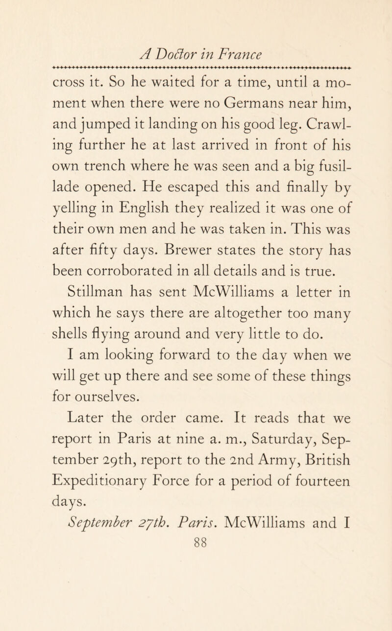 cross it. So he waited for a time, until a mo¬ ment when there were no Germans near him, and jumped it landing on his good leg. Crawl¬ ing further he at last arrived in front of his own trench where he was seen and a big fusil¬ lade opened. He escaped this and finally by yelling in English they realized it was one of their own men and he was taken in. This was after fifty days. Brewer states the story has been corroborated in all details and is true. Stillman has sent McWilliams a letter in which he says there are altogether too many shells flying around and very little to do. I am looking forward to the day when we will get up there and see some of these things for ourselves. Later the order came. It reads that we report in Paris at nine a. m., Saturday, Sep¬ tember 29th, report to the 2nd Army, British Expeditionary Force for a period of fourteen days. September 27th. Paris. McWilliams and I