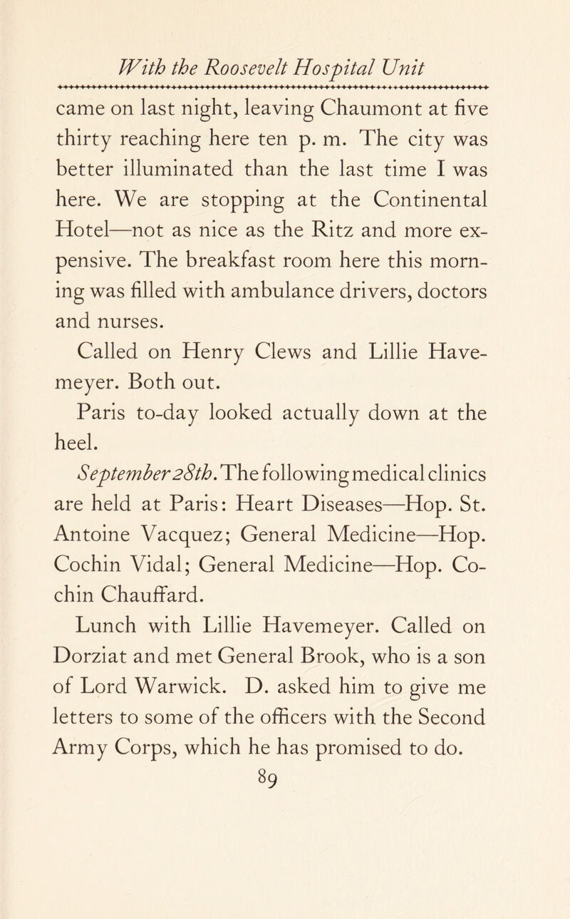 came on last night, leaving Chaumont at five thirty reaching here ten p. m. The city was better illuminated than the last time I was here. We are stopping at the Continental Hotel—not as nice as the Ritz and more ex¬ pensive. The breakfast room here this morn¬ ing was filled with ambulance drivers, doctors and nurses. Called on Henry Clews and Lillie Have- meyer. Both out. Paris to-day looked actually down at the heel. September28th. The following medical clinics are held at Paris: Heart Diseases—Hop. St. Antoine Vacquez; General Medicine—Hop. Cochin Vidal; General Medicine—Hop. Co¬ chin Chauffard. Lunch with Lillie Havemeyer. Called on Dorziat and met General Brook, who is a son of Lord Warwick. D. asked him to give me letters to some of the officers with the Second Army Corps, which he has promised to do.