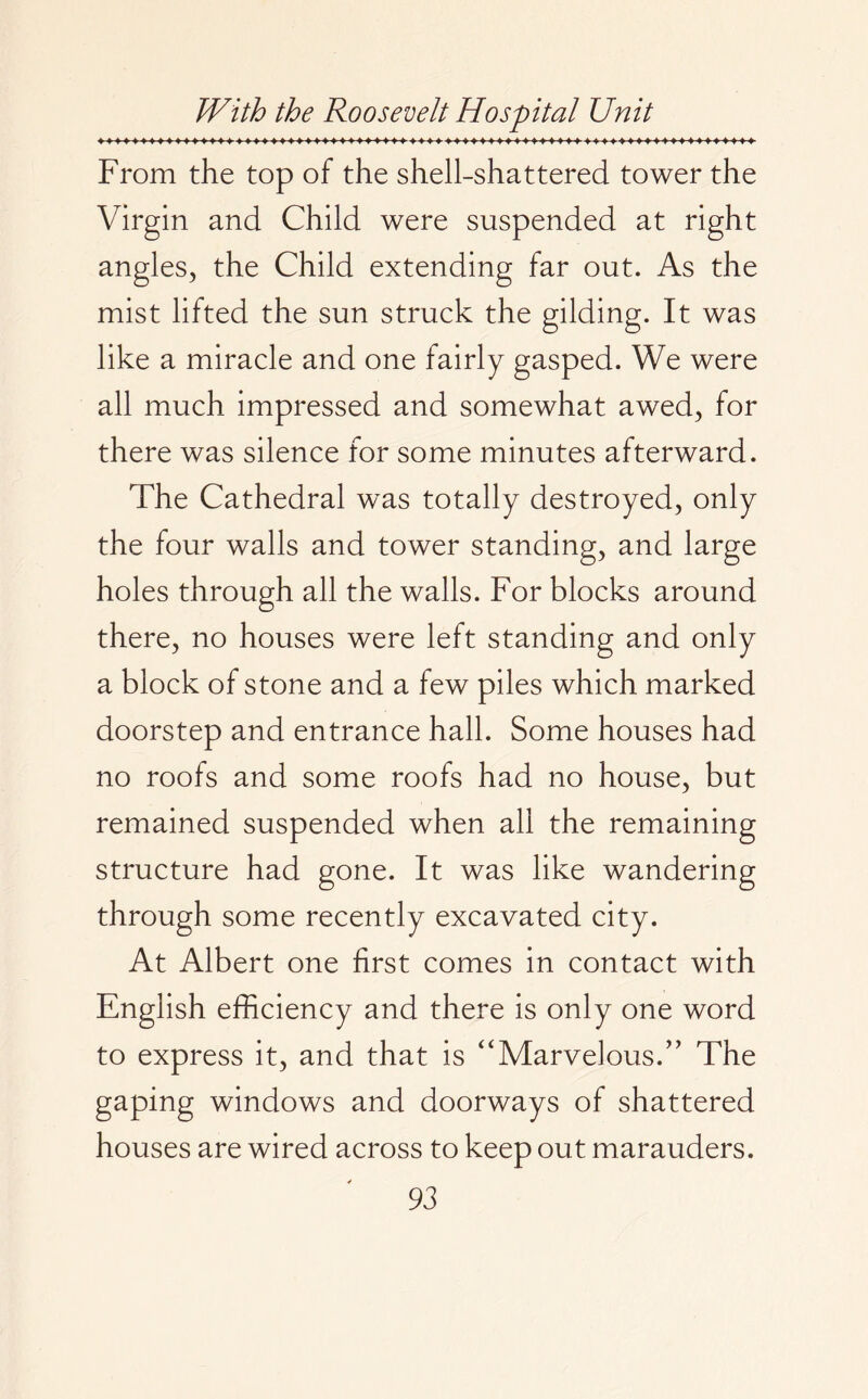 From the top of the shell-shattered tower the Virgin and Child were suspended at right angles, the Child extending far out. As the mist lifted the sun struck the gilding. It was like a miracle and one fairly gasped. We were all much impressed and somewhat awed, for there was silence for some minutes afterward. The Cathedral was totally destroyed, only the four walls and tower standing, and large holes through all the walls. For blocks around there, no houses were left standing and only a block of stone and a few piles which marked doorstep and entrance hall. Some houses had no roofs and some roofs had no house, but remained suspended when all the remaining structure had gone. It was like wandering through some recently excavated city. At Albert one first comes in contact with English efficiency and there is only one word to express it, and that is “Marvelous.'’ The gaping windows and doorways of shattered houses are wired across to keep out marauders.