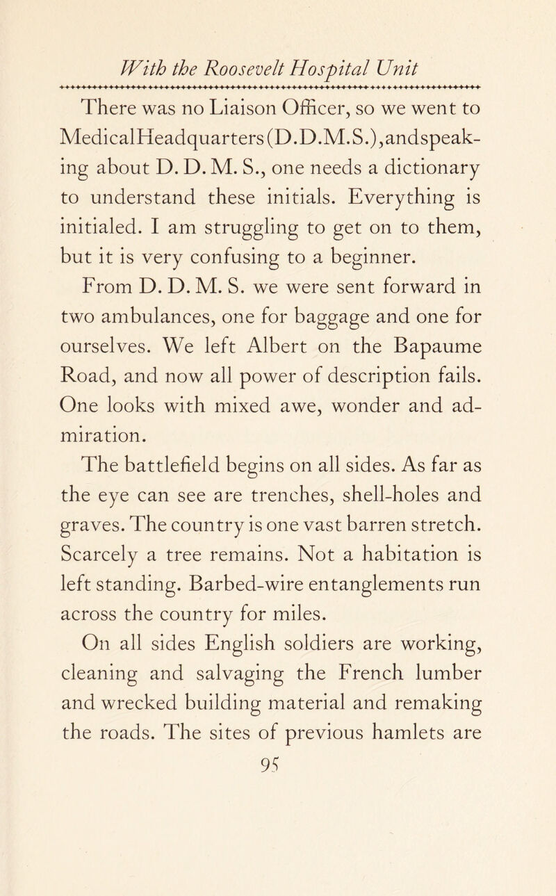 There was no Liaison Officer, so we went to MedicalF[eadquarters(D.D.M.S.),andspeak- ing about D. D. M. S., one needs a dictionary to understand these initials. Everything is initialed. I am struggling to get on to them, but it is very confusing to a beginner. From D. D. M. S. we were sent forward in two ambulances, one for baggage and one for ourselves. We left Albert on the Bapaume Road, and now all power of description fails. One looks with mixed awe, wonder and ad¬ miration. The battlefield begins on all sides. As far as the eye can see are trenches, shell-holes and graves. The country is one vast barren stretch. Scarcely a tree remains. Not a habitation is left standing. Barbed-wire entanglements run across the country for miles. On all sides English soldiers are working, cleaning and salvaging the French lumber and wrecked building material and remaking the roads. The sites of previous hamlets are