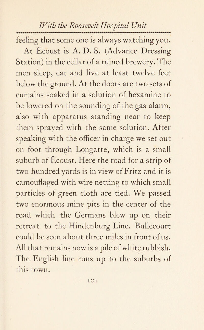 feeling that some one is always watching you. At Ecoust is A. D. S. (Advance Dressing Station) in the cellar of a ruined brewery. The men sleep, eat and live at least twelve feet below the ground. At the doors are two sets of curtains soaked in a solution of hexamine to be lowered on the sounding of the gas alarm, also with apparatus standing near to keep them sprayed with the same solution. After speaking with the officer in charge we set out on foot through Longatte, which is a small suburb of Ecoust. Here the road for a strip of two hundred yards is in view of Fritz and it is camouflaged with wire netting to which small particles of green cloth are tied. We passed two enormous mine pits in the center of the road which the Germans blew up on their retreat to the Hindenburg Line. Bullecourt could be seen about three miles in front of us. All that remains now is a pile of white rubbish. The English line runs up to the suburbs of this town. IOI