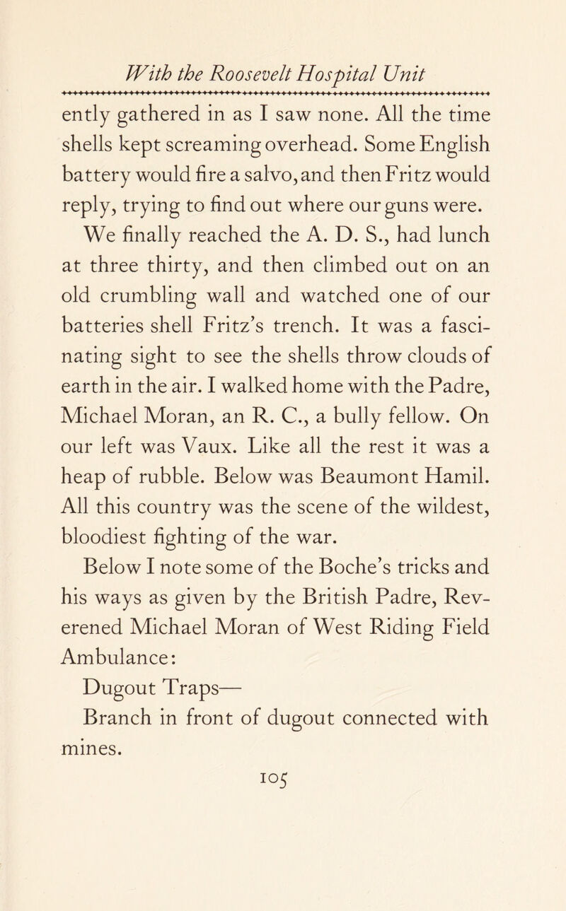 ently gathered in as I saw none. All the time shells kept screaming overhead. Some English battery would fire a salvo, and then Fritz would reply, trying to find out where our guns were. We finally reached the A. D. S., had lunch at three thirty, and then climbed out on an old crumbling wall and watched one of our batteries shell Fritz’s trench. It was a fasci¬ nating sight to see the shells throw clouds of earth in the air. I walked home with the Padre, Michael Moran, an R. C., a bully fellow. On our left was Vaux. Like all the rest it was a heap of rubble. Below was Beaumont Hamil. All this country was the scene of the wildest, bloodiest fighting of the war. Below I note some of the Boche’s tricks and his ways as given by the British Padre, Rev- erened Michael Moran of West Riding Field Ambulance: Dugout Traps— Branch in front of dugout connected with mines. io5