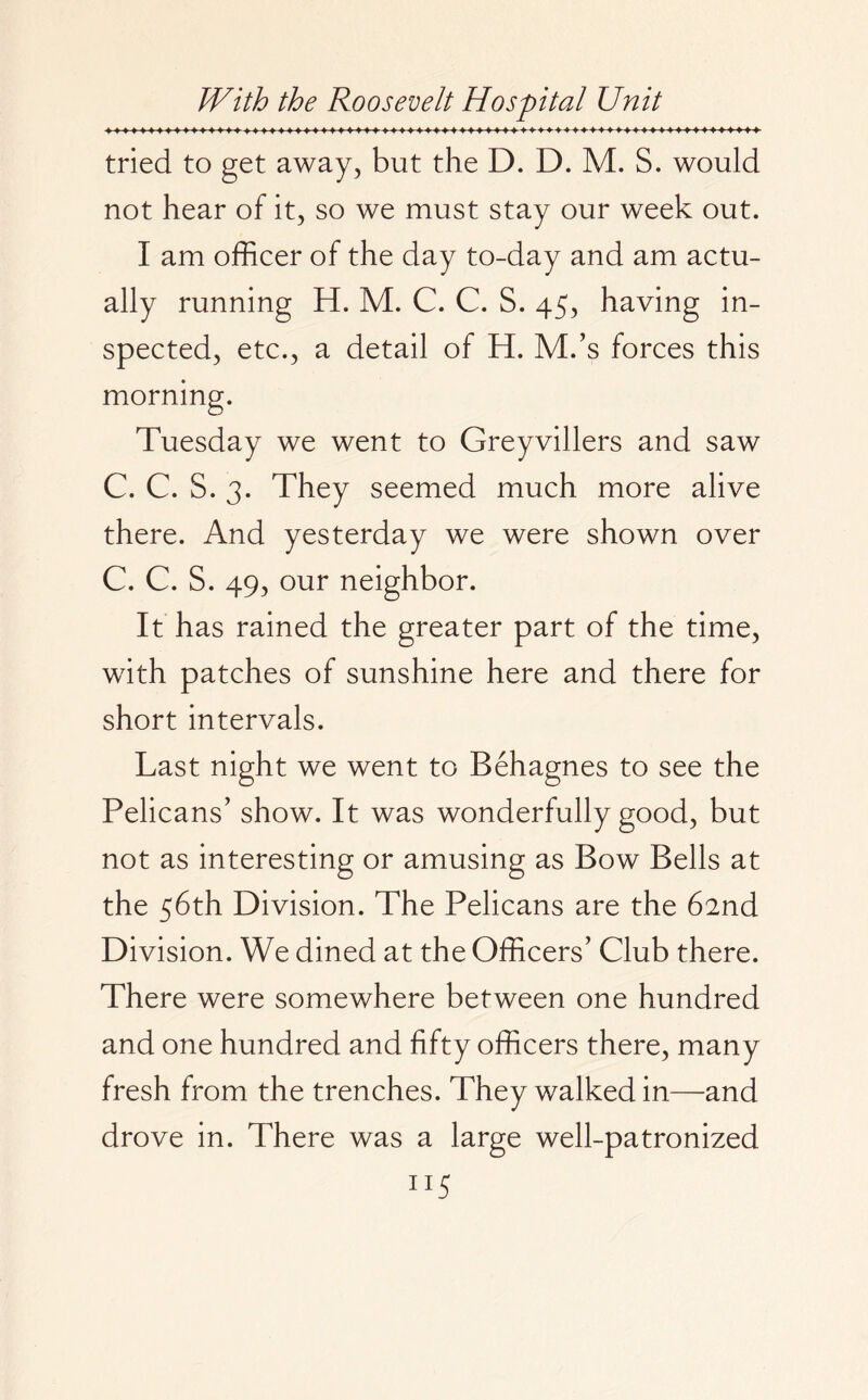 tried to get away, but the D. D. M. S. would not hear of it, so we must stay our week out. I am officer of the day to-day and am actu¬ ally running H. M. C. C. S. 45, having in¬ spected, etc., a detail of H. M/s forces this morning. Tuesday we went to Greyvillers and saw C. C. S. 3. They seemed much more alive there. And yesterday we were shown over C. C. S. 49, our neighbor. It has rained the greater part of the time, with patches of sunshine here and there for short intervals. Last night we went to Behagnes to see the Pelicans’ show. It was wonderfully good, but not as interesting or amusing as Bow Bells at the 56th Division. The Pelicans are the 62nd Division. We dined at the Officers’ Club there. There were somewhere between one hundred and one hundred and fifty officers there, many fresh from the trenches. They walked in—and drove in. There was a large well-patronized 1XS