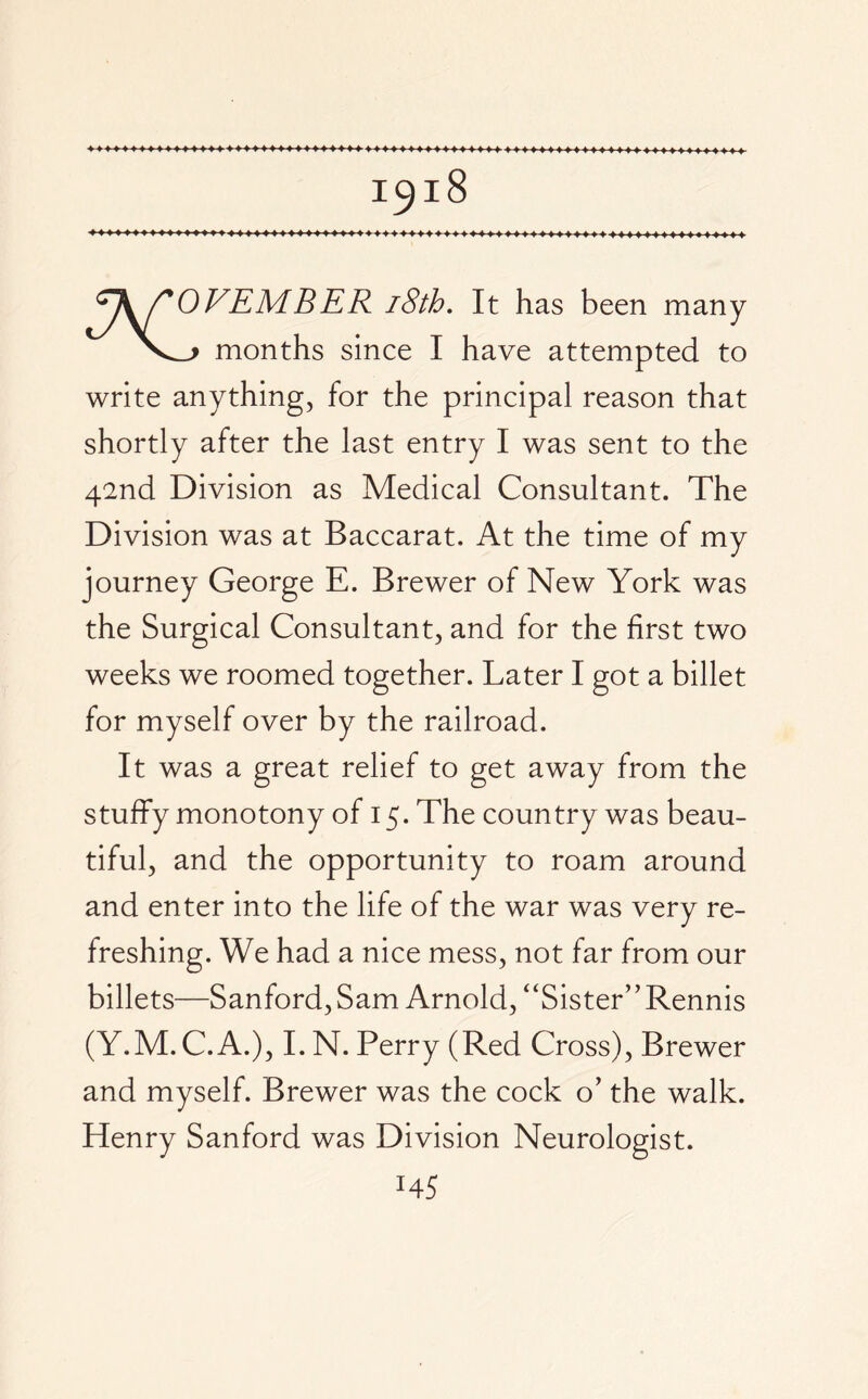 c\/'OVEMBER 18th. It has been many \—> months since I have attempted to write anything, for the principal reason that shortly after the last entry I was sent to the 42nd Division as Medical Consultant. The Division was at Baccarat. At the time of my journey George E. Brewer of New York was the Surgical Consultant, and for the first two weeks we roomed together. Later I got a billet for myself over by the railroad. It was a great relief to get away from the stuffy monotony of 15. The country was beau¬ tiful, and the opportunity to roam around and enter into the life of the war was very re¬ freshing. We had a nice mess, not far from our billets—Sanford, Sam Arnold, “Sister” Rennis (Y.M.C.A.), I. N. Perry (Red Cross), Brewer and myself. Brewer was the cock o’ the walk. Henry Sanford was Division Neurologist. HS