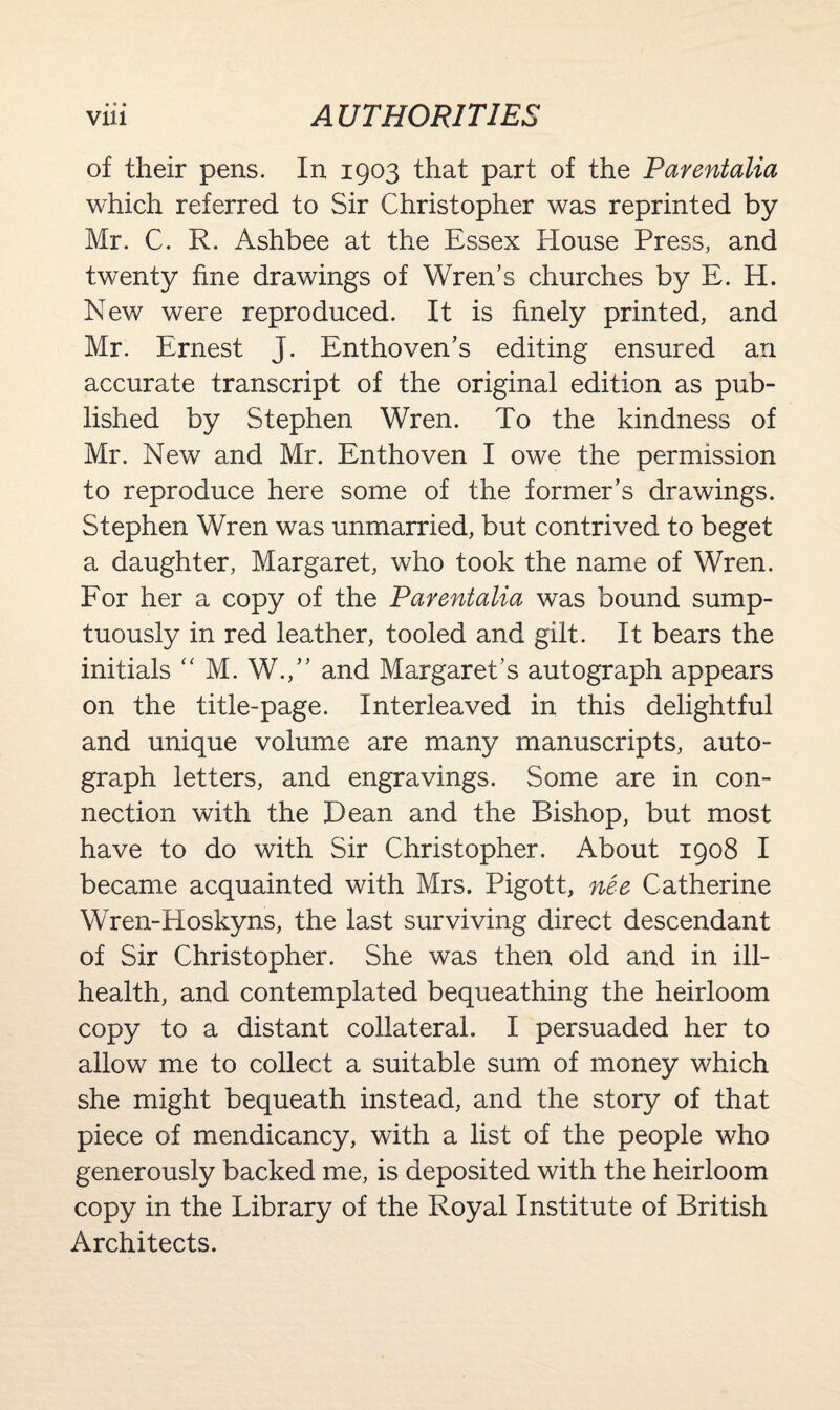 of their pens. In 1903 that part of the Parentalia which referred to Sir Christopher was reprinted by Mr. C. R. Ashbee at the Essex House Press, and twenty fine drawings of Wren’s churches by E. H. New were reproduced. It is finely printed, and Mr. Ernest J. Enthoven’s editing ensured an accurate transcript of the original edition as pub¬ lished by Stephen Wren. To the kindness of Mr. New and Mr. Enthoven I owe the permission to reproduce here some of the former’s drawings. Stephen Wren was unmarried, but contrived to beget a daughter, Margaret, who took the name of Wren. For her a copy of the Parentalia was bound sump¬ tuously in red leather, tooled and gilt. It bears the initials “ M. W.,” and Margaret’s autograph appears on the title-page. Interleaved in this delightful and unique volume are many manuscripts, auto¬ graph letters, and engravings. Some are in con¬ nection with the Dean and the Bishop, but most have to do with Sir Christopher. About 1908 I became acquainted with Mrs. Pigott, nee Catherine Wren-Hoskyns, the last surviving direct descendant of Sir Christopher. She was then old and in ill- health, and contemplated bequeathing the heirloom copy to a distant collateral. I persuaded her to allow me to collect a suitable sum of money which she might bequeath instead, and the story of that piece of mendicancy, with a list of the people who generously backed me, is deposited with the heirloom copy in the Library of the Royal Institute of British Architects.