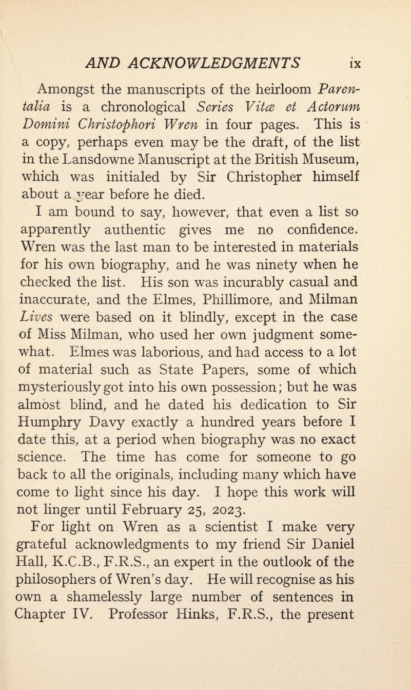 Amongst the manuscripts of the heirloom Paren- talia is a chronological Series Vitce et Actorum Domini Christophori Wren in four pages. This is a copy, perhaps even may be the draft, of the list in the Lansdowne Manuscript at the British Museum, which was initialed by Sir Christopher himself about a ^rear before he died. I am bound to say, however, that even a list so apparently authentic gives me no confidence. Wren was the last man to be interested in materials for his own biography, and he was ninety when he checked the list. His son was incurably casual and inaccurate, and the Elmes, Phillimore, and Milman Lives were based on it blindly, except in the case of Miss Milman, who used her own judgment some¬ what. Elmes was laborious, and had access to a lot of material such as State Papers, some of which mysteriously got into his own possession; but he was almost blind, and he dated his dedication to Sir Humphry Davy exactly a hundred years before I date this, at a period when biography was no exact science. The time has come for someone to go back to all the originals, including many which have come to light since his day. I hope this work will not linger until February 25, 2023. For light on Wren as a scientist I make very grateful acknowledgments to my friend Sir Daniel Hall, K.C.B., F.R.S., an expert in the outlook of the philosophers of Wren’s day. He will recognise as his own a shamelessly large number of sentences in Chapter IV. Professor Hinks, F.R.S., the present
