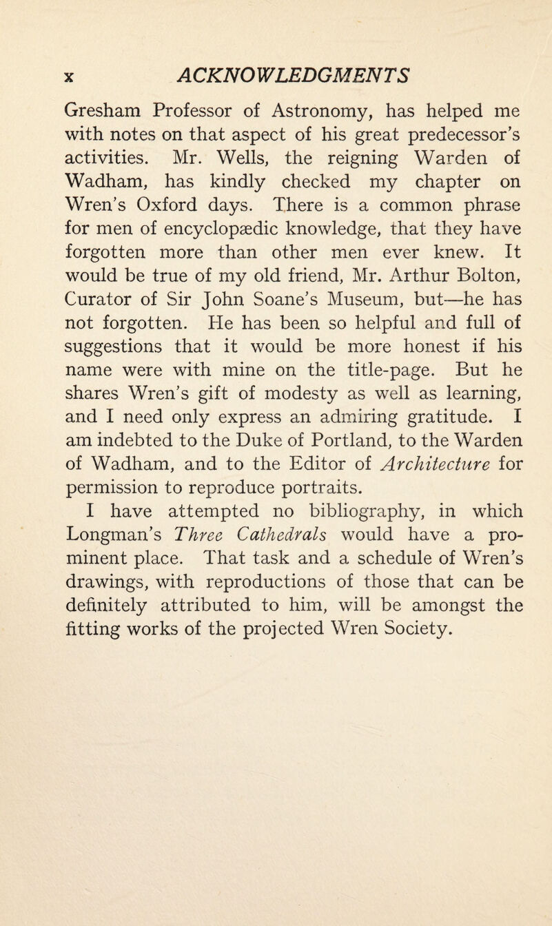 Gresham Professor of Astronomy, has helped me with notes on that aspect of his great predecessor's activities. Mr. Wells, the reigning Warden of Wadham, has kindly checked my chapter on Wren's Oxford days. There is a common phrase for men of encyclopaedic knowledge, that they have forgotten more than other men ever knew. It would be true of my old friend, Mr. Arthur Bolton, Curator of Sir John Soane's Museum, but—he has not forgotten. He has been so helpful and full of suggestions that it would be more honest if his name were with mine on the title-page. But he shares Wren's gift of modesty as well as learning, and I need only express an admiring gratitude. I am indebted to the Duke of Portland, to the Warden of Wadham, and to the Editor of Architecture for permission to reproduce portraits. I have attempted no bibliography, in which Longman’s Three Cathedrals would have a pro¬ minent place. That task and a schedule of Wren’s drawings, with reproductions of those that can be definitely attributed to him, will be amongst the fitting works of the projected Wren Society.