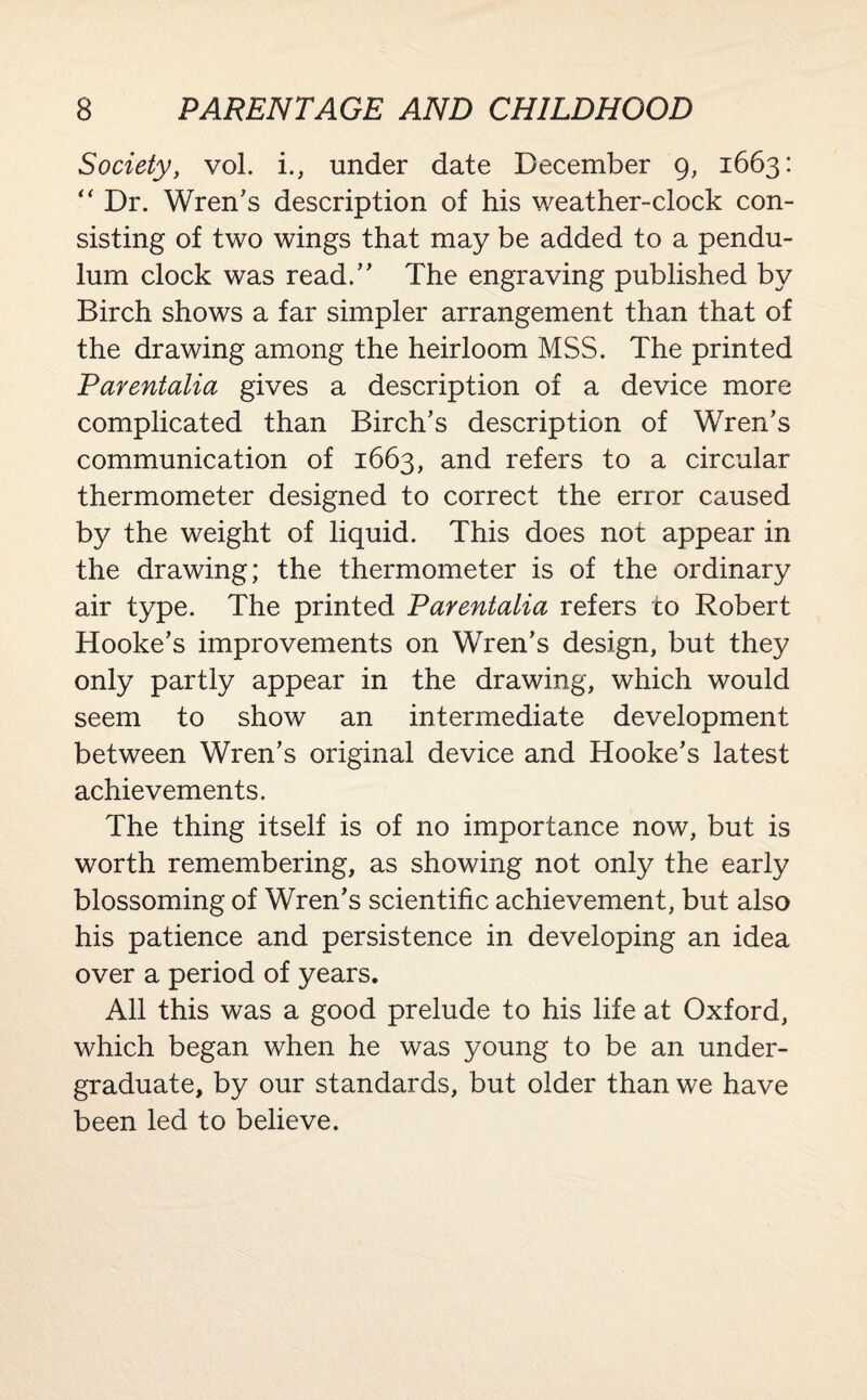Society, vol. i., under date December 9, 1663: “ Dr. Wren's description of his weather-clock con¬ sisting of two wings that may be added to a pendu¬ lum clock was read. The engraving published by Birch shows a far simpler arrangement than that of the drawing among the heirloom MSS. The printed Parentalia gives a description of a device more complicated than Birch’s description of Wren’s communication of 1663, and refers to a circular thermometer designed to correct the error caused by the weight of liquid. This does not appear in the drawing; the thermometer is of the ordinary air type. The printed Parentalia refers to Robert Hooke’s improvements on Wren’s design, but they only partly appear in the drawing, which would seem to show an intermediate development between Wren’s original device and Hooke’s latest achievements. The thing itself is of no importance now, but is worth remembering, as showing not only the early blossoming of Wren’s scientific achievement, but also his patience and persistence in developing an idea over a period of years. All this was a good prelude to his life at Oxford, which began when he was young to be an under¬ graduate, by our standards, but older than we have been led to believe.