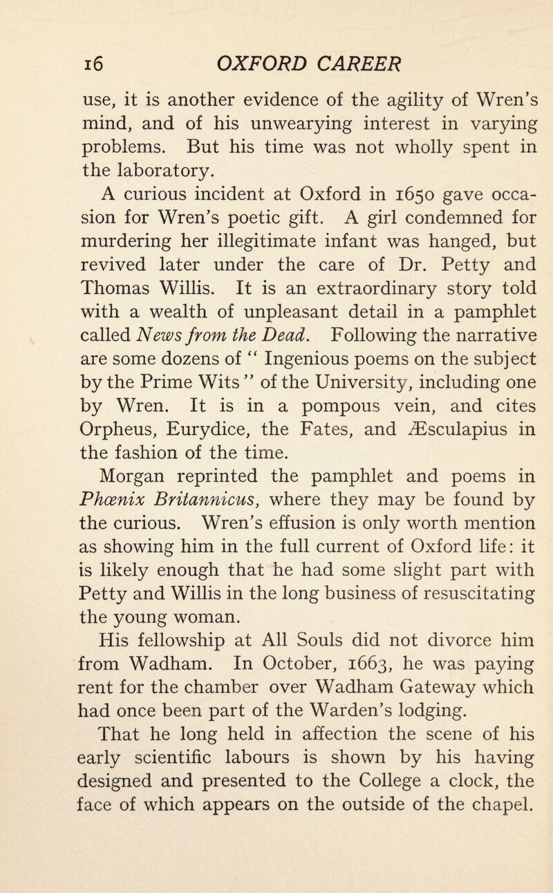 use, it is another evidence of the agility of Wren’s mind, and of his unwearying interest in varying problems. But his time was not wholly spent in the laboratory. A curious incident at Oxford in 1650 gave occa¬ sion for Wren’s poetic gift. A girl condemned for murdering her illegitimate infant was hanged, but revived later under the care of Dr. Petty and Thomas Willis. It is an extraordinary story told with a wealth of unpleasant detail in a pamphlet called News from the Dead. Following the narrative are some dozens of “ Ingenious poems on the subject by the Prime Wits ” of the University, including one by Wren. It is in a pompous vein, and cites Orpheus, Eurydice, the Fates, and ZEsculapius in the fashion of the time. Morgan reprinted the pamphlet and poems in Phoenix Britannicus, where they may be found by the curious. Wren’s effusion is only worth mention as showing him in the full current of Oxford life: it is likely enough that he had some slight part with Petty and Willis in the long business of resuscitating the young woman. His fellowship at All Souls did not divorce him from Wadham. In October, 1663, he was paying rent for the chamber over Wadham Gateway which had once been part of the Warden’s lodging. That he long held in affection the scene of his early scientific labours is shown by his having designed and presented to the College a clock, the face of which appears on the outside of the chapel.