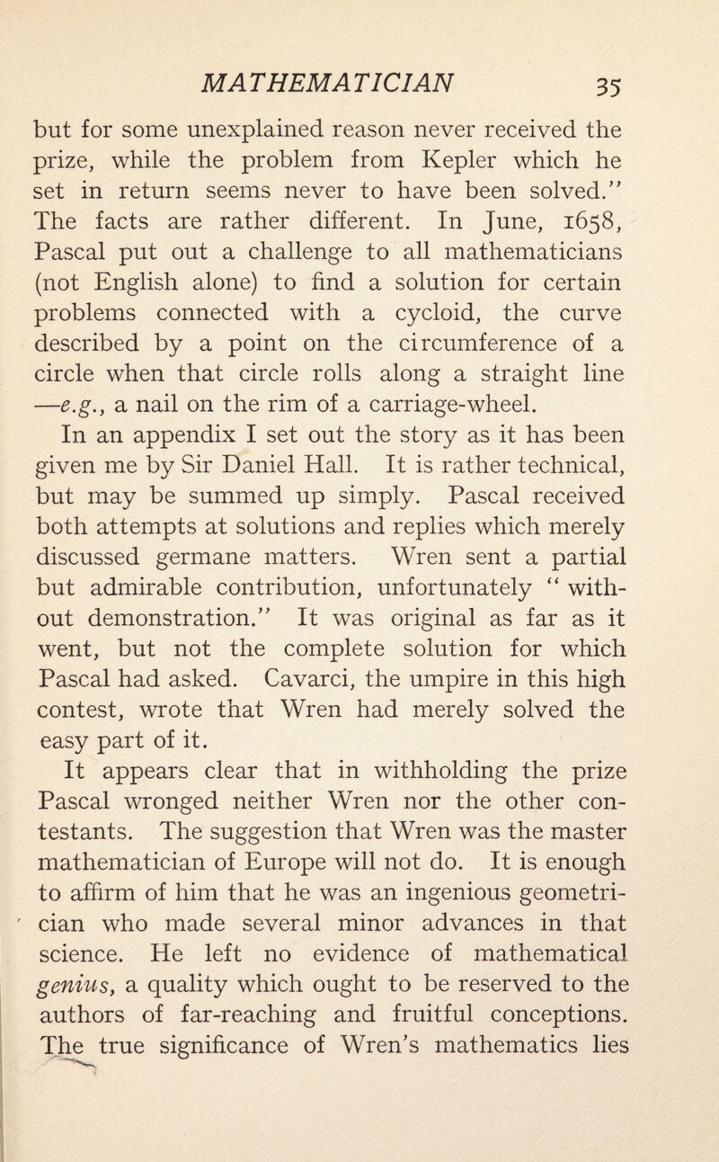 MATHEMATICIAN but for some unexplained reason never received the prize, while the problem from Kepler which he set in return seems never to have been solved.” The facts are rather different. In June, 1658, Pascal put out a challenge to all mathematicians (not English alone) to find a solution for certain problems connected with a cycloid, the curve described by a point on the circumference of a circle when that circle rolls along a straight line —e.g., a nail on the rim of a carriage-wheel. In an appendix I set out the story as it has been given me by Sir Daniel Hall. It is rather technical, but may be summed up simply. Pascal received both attempts at solutions and replies which merely discussed germane matters. Wren sent a partial but admirable contribution, unfortunately “ with¬ out demonstration.” It was original as far as it went, but not the complete solution for which Pascal had asked. Cavarci, the umpire in this high contest, wrote that Wren had merely solved the easy part of it. It appears clear that in withholding the prize Pascal wronged neither Wren nor the other con¬ testants. The suggestion that Wren was the master mathematician of Europe will not do. It is enough to affirm of him that he was an ingenious geometri¬ cian who made several minor advances in that science. He left no evidence of mathematical genius, a quality which ought to be reserved to the authors of far-reaching and fruitful conceptions. The true significance of Wren’s mathematics lies