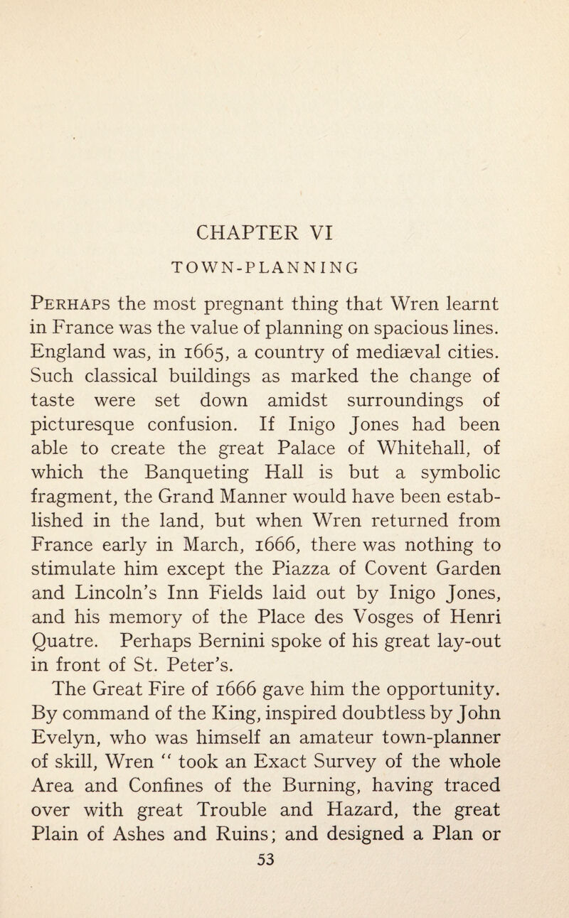 TOWN-PLANNING Perhaps the most pregnant thing that Wren learnt in France was the value of planning on spacious lines. England was, in 1665, a country of mediaeval cities. Such classical buildings as marked the change of taste were set down amidst surroundings of picturesque confusion. If Inigo Jones had been able to create the great Palace of Whitehall, of which the Banqueting Hall is but a symbolic fragment, the Grand Manner would have been estab¬ lished in the land, but when Wren returned from France early in March, 1666, there was nothing to stimulate him except the Piazza of Covent Garden and Lincoln’s Inn Fields laid out by Inigo Jones, and his memory of the Place des Vosges of Henri Quatre. Perhaps Bernini spoke of his great lay-out in front of St. Peter’s. The Great Fire of 1666 gave him the opportunity. By command of the King, inspired doubtless by John Evelyn, who was himself an amateur town-planner of skill, Wren “ took an Exact Survey of the whole Area and Confines of the Burning, having traced over with great Trouble and Hazard, the great Plain of Ashes and Ruins; and designed a Plan or 53