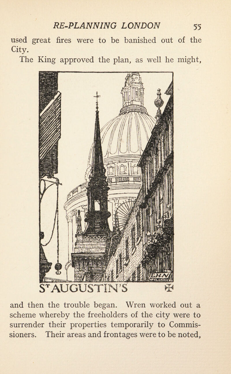 used great fires were to be banished out of the City. The King approved the plan, as well he might, and then the trouble began. Wren worked out a scheme whereby the freeholders of the city were to surrender their properties temporarily to Commis¬ sioners. Their areas and frontages were to be noted.