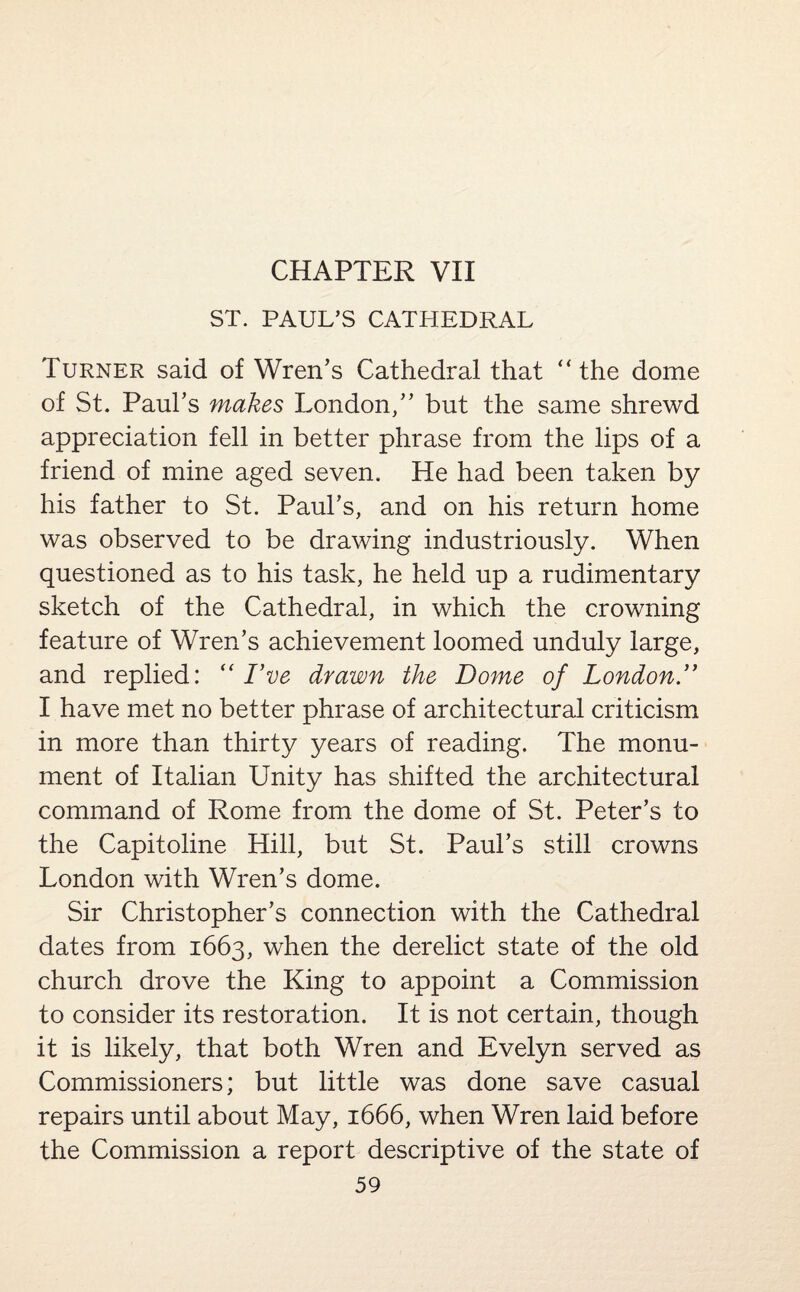 CHAPTER VII ST. PAUL’S CATHEDRAL Turner said of Wren’s Cathedral that “the dome of St. Paul’s makes London,” but the same shrewd appreciation fell in better phrase from the lips of a friend of mine aged seven. He had been taken by his father to St. Paul’s, and on his return home was observed to be drawing industriously. When questioned as to his task, he held up a rudimentary sketch of the Cathedral, in which the crowning feature of Wren’s achievement loomed unduly large, and replied: “ I’ve drawn the Dome of London.” I have met no better phrase of architectural criticism in more than thirty years of reading. The monu¬ ment of Italian Unity has shifted the architectural command of Rome from the dome of St. Peter’s to the Capitoline Hill, but St. Paul’s still crowns London with Wren’s dome. Sir Christopher’s connection with the Cathedral dates from 1663, when the derelict state of the old church drove the King to appoint a Commission to consider its restoration. It is not certain, though it is likely, that both Wren and Evelyn served as Commissioners; but little was done save casual repairs until about May, 1666, when Wren laid before the Commission a report descriptive of the state of