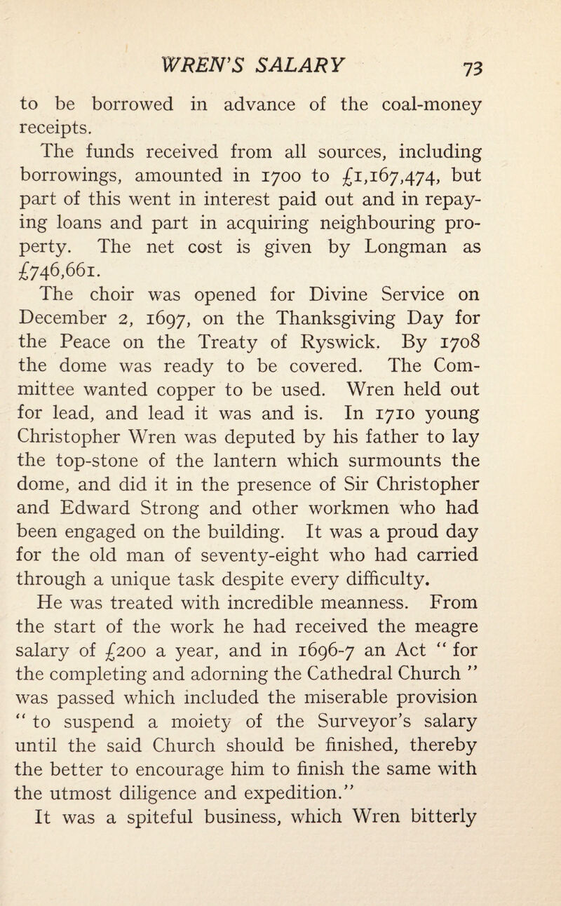 WREN’S SALARY to be borrowed in advance of the coal-money receipts. The funds received from all sources, including borrowings, amounted in 1700 to £1,167,474, but part of this went in interest paid out and in repay¬ ing loans and part in acquiring neighbouring pro¬ perty. The net cost is given by Longman as £746,661. The choir was opened for Divine Service on December 2, 1697, on the Thanksgiving Day for the Peace on the Treaty of Ryswick. By 1708 the dome was ready to be covered. The Com¬ mittee wanted copper to be used. Wren held out for lead, and lead it was and is. In 1710 young Christopher Wren was deputed by his father to lay the top-stone of the lantern which surmounts the dome, and did it in the presence of Sir Christopher and Edward Strong and other workmen who had been engaged on the building. It was a proud day for the old man of seventy-eight who had carried through a unique task despite every difficulty. He was treated with incredible meanness. From the start of the work he had received the meagre salary of £200 a year, and in 1696-7 an Act “ for the completing and adorning the Cathedral Church ” was passed which included the miserable provision “ to suspend a moiety of the Surveyor’s salary until the said Church should be finished, thereby the better to encourage him to finish the same with the utmost diligence and expedition.” It was a spiteful business, which Wren bitterly
