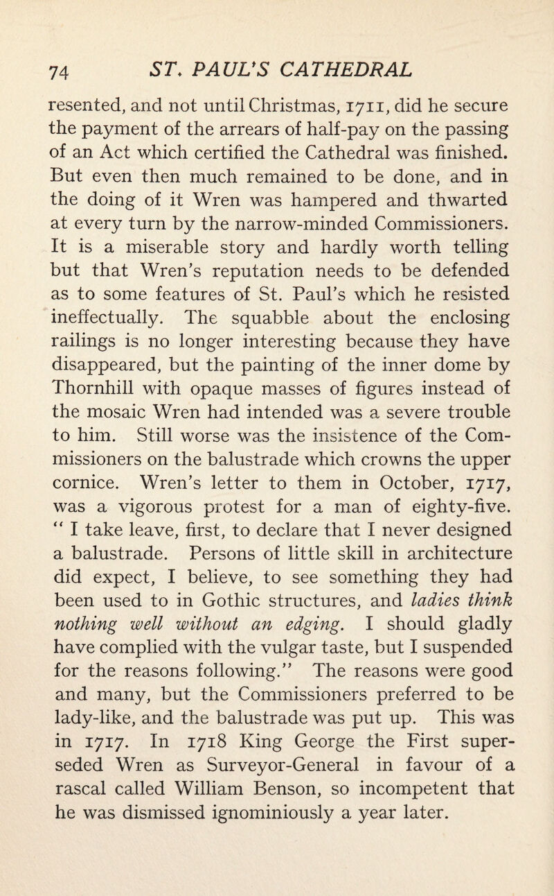 resented, and not until Christmas, 1711, did he secure the payment of the arrears of half-pay on the passing of an Act which certified the Cathedral was finished. But even then much remained to be done, and in the doing of it Wren was hampered and thwarted at every turn by the narrow-minded Commissioners. It is a miserable story and hardly worth telling but that Wren’s reputation needs to be defended as to some features of St. Paul’s which he resisted ineffectually. The squabble about the enclosing railings is no longer interesting because they have disappeared, but the painting of the inner dome by Thornhill with opaque masses of figures instead of the mosaic Wren had intended was a severe trouble to him. Still worse was the insistence of the Com¬ missioners on the balustrade which crowns the upper cornice. Wren’s letter to them in October, 1717, was a vigorous protest for a man of eighty-five. “ I take leave, first, to declare that I never designed a balustrade. Persons of little skill in architecture did expect, I believe, to see something they had been used to in Gothic structures, and ladies think nothing well without an edging. I should gladly have complied with the vulgar taste, but I suspended for the reasons following.” The reasons were good and many, but the Commissioners preferred to be lady-like, and the balustrade was put up. This was in 1717. In 1718 King George the First super¬ seded Wren as Surveyor-General in favour of a rascal called William Benson, so incompetent that he was dismissed ignominiously a year later.