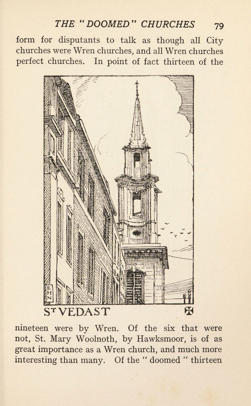form for disputants to talk as though all City churches were Wren churches, and all Wren churches perfect churches. In point of fact thirteen of the jam. jiiiusaLEnaL, >-, , jus ST VEDAST © nineteen were by Wren. Of the six that were not, St. Mary Woolnoth, by Hawksmoor, is of as great importance as a Wren church, and much more interesting than many. Of the “ doomed ” thirteen