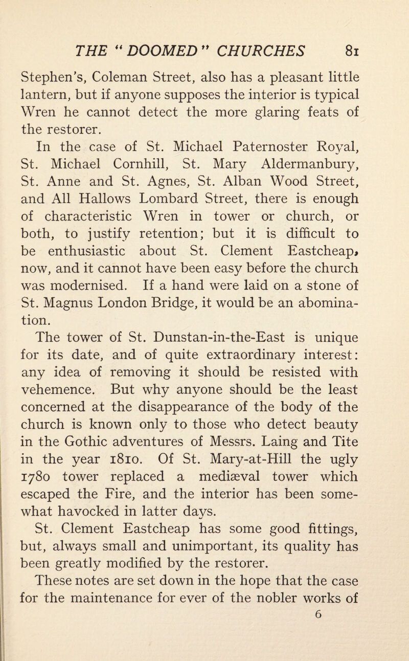Stephen’s, Coleman Street, also has a pleasant little lantern, but if anyone supposes the interior is typical Wren he cannot detect the more glaring feats of the restorer. In the case of St. Michael Paternoster Royal, St. Michael Cornhill, St. Mary Aldermanbury, St. Anne and St. Agnes, St. Alban Wood Street, and All Hallows Lombard Street, there is enough of characteristic Wren in tower or church, or both, to justify retention; but it is difficult to be enthusiastic about St. Clement Eastcheap* now, and it cannot have been easy before the church was modernised. If a hand were laid on a stone of St. Magnus London Bridge, it would be an abomina¬ tion. The tower of St. Dunstan-in-the-East is unique for its date, and of quite extraordinary interest: any idea of removing it should be resisted with vehemence. But why anyone should be the least concerned at the disappearance of the body of the church is known only to those who detect beauty in the Gothic adventures of Messrs. Laing and Tite in the year 1810. Of St. Mary-at-Hill the ugly 1780 tower replaced a mediaeval tower which escaped the Fire, and the interior has been some¬ what havocked in latter days. St. Clement Eastcheap has some good fittings, but, always small and unimportant, its quality has been greatly modified by the restorer. These notes are set down in the hope that the case for the maintenance for ever of the nobler works of 6