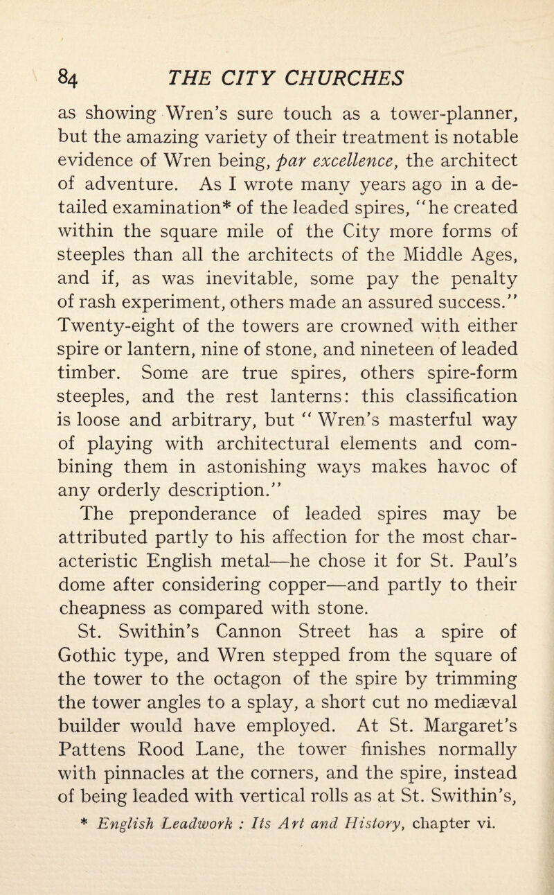 as showing Wren’s sure touch as a tower-planner, but the amazing variety of their treatment is notable evidence of Wren being, par excellence, the architect of adventure. As I wrote many years ago in a de¬ tailed examination* of the leaded spires, “he created within the square mile of the City more forms of steeples than all the architects of the Middle Ages, and if, as was inevitable, some pay the penalty of rash experiment, others made an assured success.” Twenty-eight of the towers are crowned with either spire or lantern, nine of stone, and nineteen of leaded timber. Some are true spires, others spire-form steeples, and the rest lanterns: this classification is loose and arbitrary, but “ Wren’s masterful way of playing with architectural elements and com¬ bining them in astonishing ways makes havoc of any orderly description.” The preponderance of leaded spires may be attributed partly to his affection for the most char¬ acteristic English metal—he chose it for St. Paul’s dome after considering copper—and partly to their cheapness as compared with stone. St. Swithin’s Cannon Street has a spire of Gothic type, and Wren stepped from the square of the tower to the octagon of the spire by trimming the tower angles to a splay, a short cut no mediaeval builder would have employed. At St. Margaret’s Pattens Rood Lane, the tower finishes normally with pinnacles at the corners, and the spire, instead of being leaded with vertical rolls as at St. Swithin’s, * English Leadworh : Its Art and History, chapter vi.