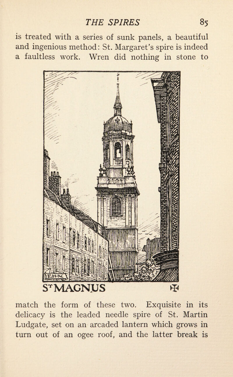 is treated with a series of sunk panels, a beautiful and ingenious method: St. Margaret’s spire is indeed a faultless work. Wren did nothing in stone to match the form of these two. Exquisite in its delicacy is the leaded needle spire of St. Martin Ludgate, set on an arcaded lantern which grows in turn out of an ogee roof, and the latter break is