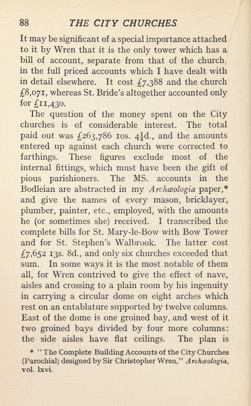 It may be significant of a special importance attached to it by Wren that it is the only tower which has a bill of account, separate from that of the church, in the full priced accounts which I have dealt with in detail elsewhere. It cost £7,388 and the church £8,071, whereas St. Bride’s altogether accounted only for £11,430. The question of the money spent on the City churches is of considerable interest. The total paid out was £263,786 10s. 4|d., and the amounts entered up against each church were corrected to farthings. These figures exclude most of the internal fittings, which must have been the gift of pious parishioners. The MS. accounts in the Bodleian are abstracted in my Archczologia paper,* and give the names of every mason, bricklayer, plumber, painter, etc., employed, with the amounts he (or sometimes she) received. I transcribed the complete bills for St. Mary-le-Bow with Bow Tower and for St. Stephen’s Walbrook. The latter cost £7,652 13s. 8d., and only six churches exceeded that sum. In some ways it is the most notable of them all, for Wren contrived to give the effect of nave, aisles and crossing to a plain room by his ingenuity in carrying a circular dome on eight arches which rest on an entablature supported by twelve columns. East of the dome is one groined bay, and west of it two groined bays divided by four more columns: the side aisles have flat ceilings. The plan is * “The Complete Building Accounts of the City Churches (Parochial) designed by Sir Christopher Wren,” Avchcsologia, vol. lxvi.