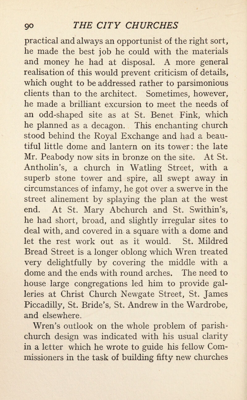 practical and always an opportunist of the right sort, he made the best job he could with the materials and money he had at disposal. A more general realisation of this would prevent criticism of details, which ought to be addressed rather to parsimonious clients than to the architect. Sometimes, however, he made a brilliant excursion to meet the needs of an odd-shaped site as at St. Benet Fink, which he planned as a decagon. This enchanting church stood behind the Royal Exchange and had a beau¬ tiful little dome and lantern on its tower: the late Mr. Peabody now sits in bronze on the site. At St. Antholin’s, a church in Watling Street, with a superb stone tower and spire, all swept away in circumstances of infamy, he got over a swerve in the street alinement by splaying the plan at the west end. At St. Mary Abchurch and St. Swithin’s, he had short, broad, and slightly irregular sites to deal with, and covered in a square with a dome and let the rest work out as it would. St. Mildred Bread Street is a longer oblong which Wren treated very delightfully by covering the middle with a dome and the ends with round arches. The need to house large congregations led him to provide gal¬ leries at Christ Church Newgate Street, St. James Piccadilly, St. Bride’s, St. Andrew in the Wardrobe, and elsewhere. Wren’s outlook on the whole problem of parish- church design was indicated with his usual clarity in a letter which he wrote to guide his fellow Com¬ missioners in the task of building fifty new churches