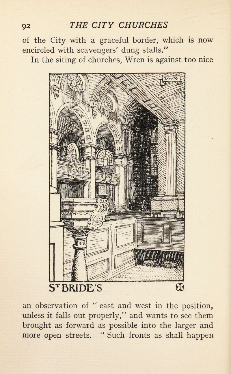 of the City with a graceful border, which is now encircled with scavengers’ dung stalls.” In the siting of churches, Wren is against too nice ST BRIDES ffl an observation of “ east and west in the position, unless it falls out properly,” and wants to see them brought as forward as possible into the larger and more open streets. “ Such fronts as shall happen