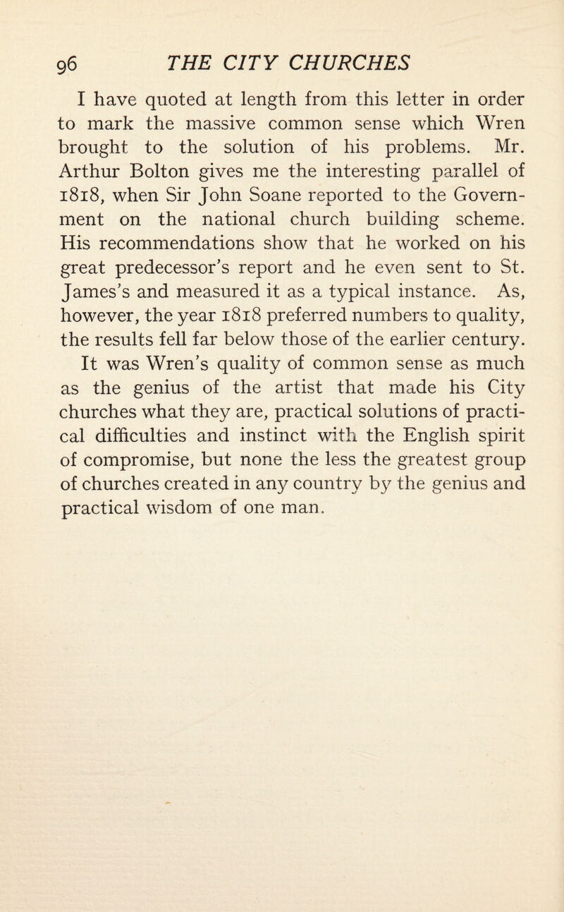 I have quoted at length from this letter in order to mark the massive common sense which Wren brought to the solution of his problems. Mr. Arthur Bolton gives me the interesting parallel of 1818, when Sir John Soane reported to the Govern¬ ment on the national church building scheme. His recommendations show that he worked on his great predecessor’s report and he even sent to St. James’s and measured it as a typical instance. As, however, the year 1818 preferred numbers to quality, the results fell far below those of the earlier century. It was Wren’s quality of common sense as much as the genius of the artist that made his City churches what they are, practical solutions of practi¬ cal difficulties and instinct with the English spirit of compromise, but none the less the greatest group of churches created in any country by the genius and practical wisdom of one man.