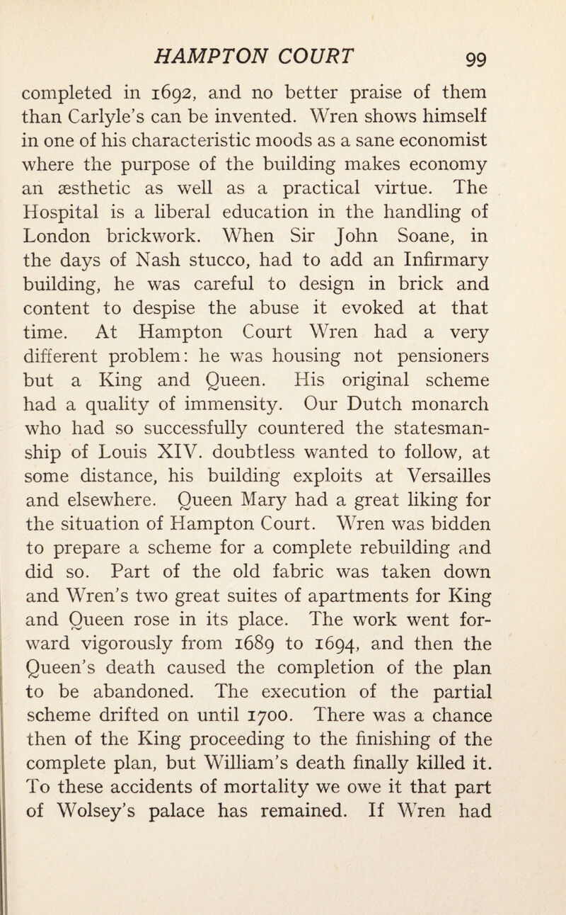 completed in 1692, and no better praise of them than Carlyle’s can be invented. Wren shows himself in one of his characteristic moods as a sane economist where the purpose of the building makes economy an aesthetic as well as a practical virtue. The Hospital is a liberal education in the handling of London brickwork. When Sir John Soane, in the days of Nash stucco, had to add an Infirmary building, he was careful to design in brick and content to despise the abuse it evoked at that time. At Hampton Court Wren had a very different problem: he was housing not pensioners but a King and Queen. His original scheme had a quality of immensity. Our Dutch monarch who had so successfully countered the statesman¬ ship of Louis XIV. doubtless wanted to follow, at some distance, his building exploits at Versailles and elsewhere. Oueen Mary had a great liking for the situation of Hampton Court. Wren was bidden to prepare a scheme for a complete rebuilding and did so. Part of the old fabric was taken down and Wren’s two great suites of apartments for King and Queen rose in its place. The work went for¬ ward vigorously from 1689 to 1694, and then the Queen’s death caused the completion of the plan to be abandoned. The execution of the partial scheme drifted on until 1700. There was a chance then of the King proceeding to the finishing of the complete plan, but William’s death finally killed it. To these accidents of mortality we owe it that part of Wolsey’s palace has remained. If Wren had