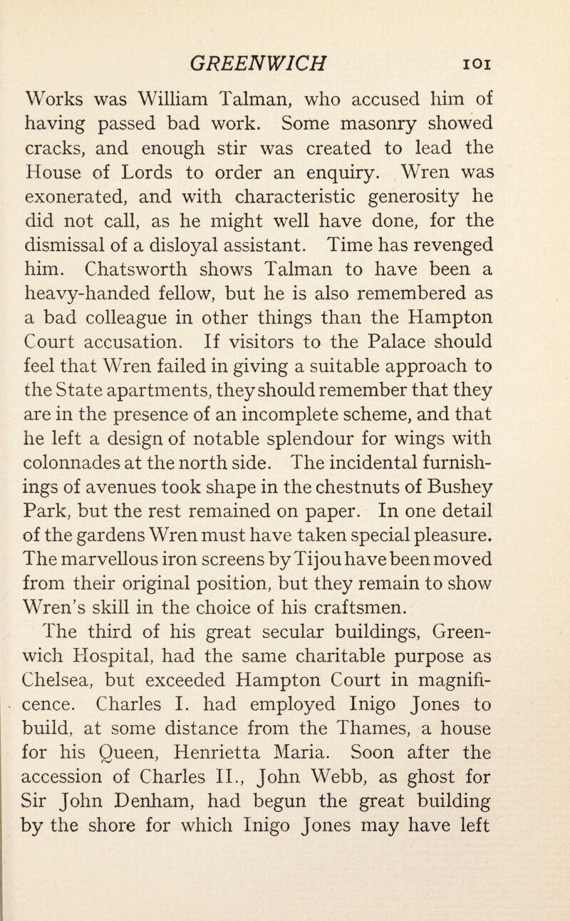 Works was William Talman, who accused him of having passed bad work. Some masonry showed cracks, and enough stir was created to lead the House of Lords to order an enquiry. Wren was exonerated, and with characteristic generosity he did not call, as he might well have done, for the dismissal of a disloyal assistant. Time has revenged him. Chatsworth shows Talman to have been a heavy-handed fellow, but he is also remembered as a bad colleague in other things than the Hampton Court accusation. If visitors to the Palace should feel that Wren failed in giving a suitable approach to the State apartments, they should remember that they are in the presence of an incomplete scheme, and that he left a design of notable splendour for wings with colonnades at the north side. The incidental furnish¬ ings of avenues took shape in the chestnuts of Bushey Park, but the rest remained on paper. In one detail of the gardens Wren must have taken special pleasure. The marvellous iron screens by Tijou have been moved from their original position, but they remain to show Wren’s skill in the choice of his craftsmen. The third of his great secular buildings, Green¬ wich Hospital, had the same charitable purpose as Chelsea, but exceeded Hampton Court in magnifi¬ cence. Charles I. had employed Inigo Jones to build, at some distance from the Thames, a house for his Queen, Henrietta Maria. Soon after the accession of Charles II., John Webb, as ghost for Sir John Denham, had begun the great building by the shore for which Inigo Jones may have left