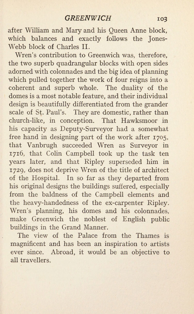 after William and Mary and his Queen Anne block, which balances and exactly follows the Jones- Webb block of Charles II. Wren’s contribution to Greenwich was, therefore, the two superb quadrangular blocks with open sides adorned with colonnades and the big idea of planning which pulled together the work of four reigns into a coherent and superb whole. The duality of the domes is a most notable feature, and their individual design is beautifully differentiated from the grander scale of St. Paul’s. They are domestic, rather than church-like, in conception. That Hawksmoor in his capacity as Deputy-Surveyor had a somewhat free hand in designing part of the work after 1705, that Vanbrugh succeeded Wren as Surveyor in 1716, that Colin Campbell took up the task ten years later, and that Ripley superseded him in 1729, does not deprive Wren of the title of architect of the Hospital. In so far as they departed from his original designs the buildings suffered, especially from the baldness of the Campbell elements and the heavy-handedness of the ex-carpenter Ripley. Wren’s planning, his domes and his colonnades, make Greenwich the noblest of English public buildings in the Grand Manner. The view of the Palace from the Thames is magnificent and has been an inspiration to artists ever since. Abroad, it would be an objective to all travellers.