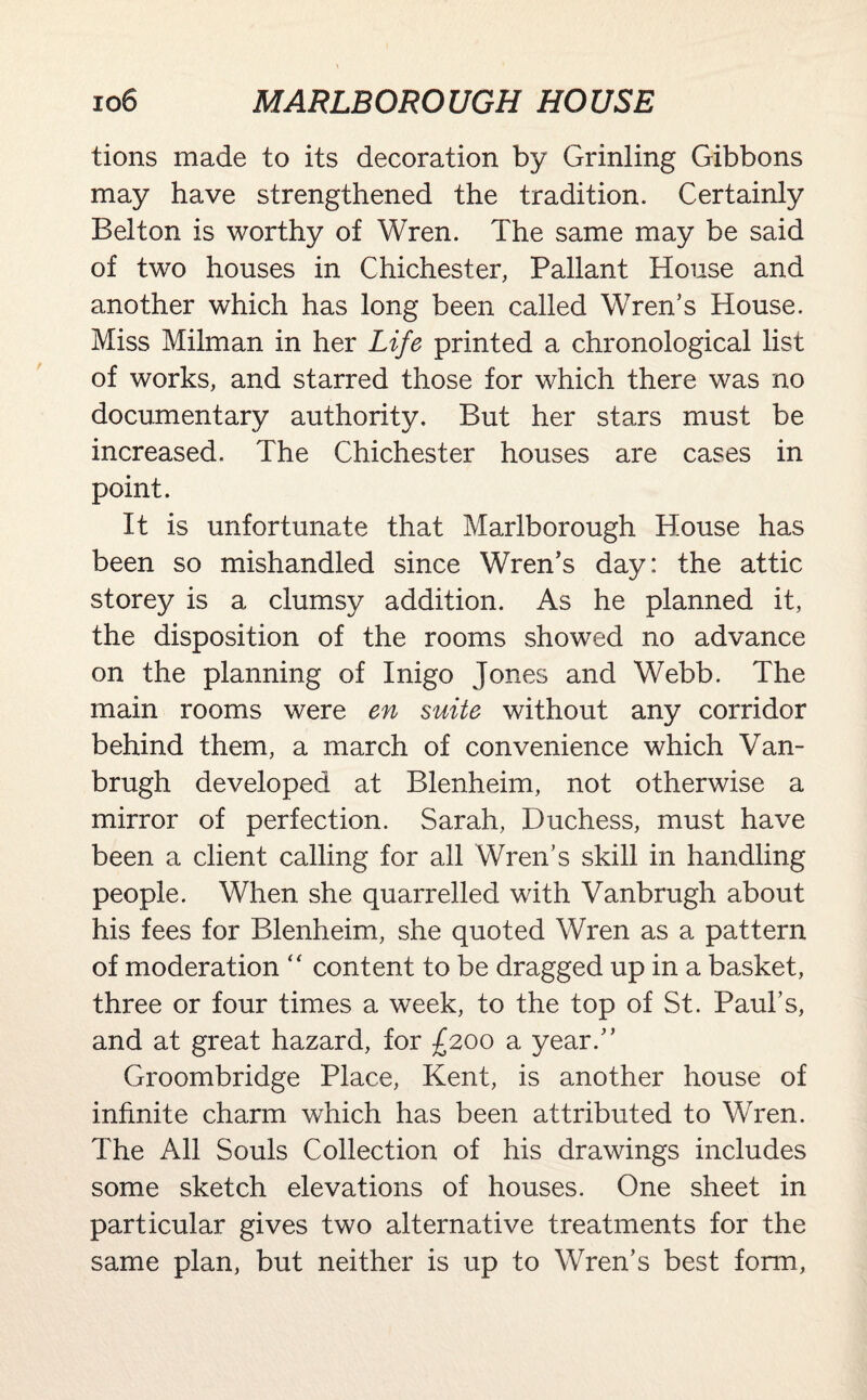 tions made to its decoration by Grinling Gibbons may have strengthened the tradition. Certainly Belton is worthy of Wren. The same may be said of two houses in Chichester, Pallant House and another which has long been called Wren’s House. Miss Milman in her Life printed a chronological list of works, and starred those for which there was no documentary authority. But her stars must be increased. The Chichester houses are cases in point. It is unfortunate that Marlborough House has been so mishandled since Wren’s day: the attic storey is a clumsy addition. As he planned it, the disposition of the rooms showed no advance on the planning of Inigo Jones and Webb. The main rooms were en suite without any corridor behind them, a march of convenience which Van¬ brugh developed at Blenheim, not otherwise a mirror of perfection. Sarah, Duchess, must have been a client calling for all Wren’s skill in handling people. When she quarrelled with Vanbrugh about his fees for Blenheim, she quoted Wren as a pattern of moderation “ content to be dragged up in a basket, three or four times a week, to the top of St. Paul’s, and at great hazard, for £200 a year.” Groombridge Place, Kent, is another house of infinite charm which has been attributed to Wren. The All Souls Collection of his drawings includes some sketch elevations of houses. One sheet in particular gives two alternative treatments for the same plan, but neither is up to Wren’s best form,