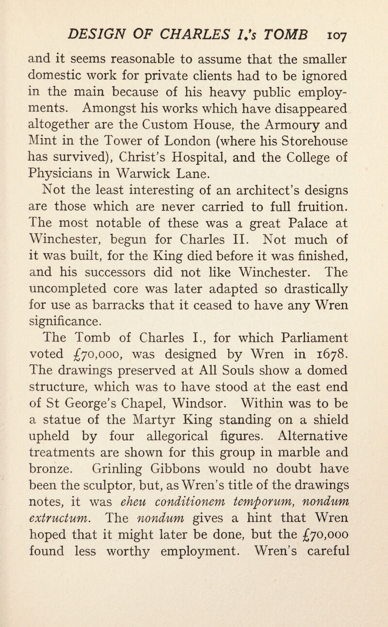 and it seems reasonable to assume that the smaller domestic work for private clients had to be ignored in the main because of his heavy public employ¬ ments. Amongst his works which have disappeared altogether are the Custom House, the Armoury and Mint in the Tower of London (where his Storehouse has survived), Christ’s Hospital, and the College of Physicians in Warwick Lane. Not the least interesting of an architect’s designs are those which are never carried to full fruition. The most notable of these was a great Palace at Winchester, begun for Charles II. Not much of it was built, for the King died before it was finished, and his successors did not like Winchester. The uncompleted core was later adapted so drastically for use as barracks that it ceased to have any Wren significance. The Tomb of Charles I., for which Parliament voted £70,000, was designed by Wren in 1678. The drawings preserved at All Souls show a domed structure, which was to have stood at the east end of St George’s Chapel, Windsor. Within was to be a statue of the Martyr King standing on a shield upheld by four allegorical figures. Alternative treatments are shown for this group in marble and bronze. Grinling Gibbons would no doubt have been the sculptor, but, as Wren’s title of the drawings notes, it was eheu conditionem temporum, nondum extructum. The nondum gives a hint that Wren hoped that it might later be done, but the £70,000 found less worthy employment. Wren’s careful