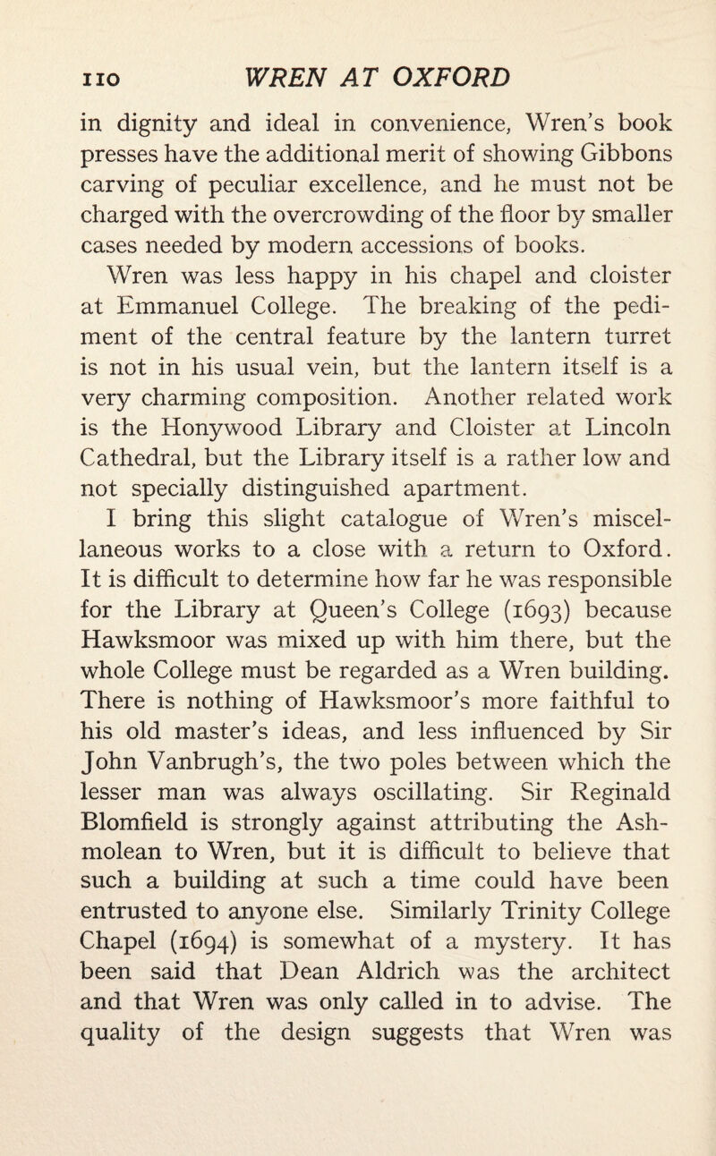 in dignity and ideal in convenience, Wren’s book presses have the additional merit of showing Gibbons carving of peculiar excellence, and he must not be charged with the overcrowding of the floor by smaller cases needed by modern accessions of books. Wren was less happy in his chapel and cloister at Emmanuel College. The breaking of the pedi¬ ment of the central feature by the lantern turret is not in his usual vein, but the lantern itself is a very charming composition. Another related work is the Honywood Library and Cloister at Lincoln Cathedral, but the Library itself is a rather low and not specially distinguished apartment. I bring this slight catalogue of Wren’s miscel¬ laneous works to a close with a return to Oxford. It is difficult to determine how far he was responsible for the Library at Queen’s College (1693) because Hawksmoor was mixed up with him there, but the whole College must be regarded as a Wren building. There is nothing of Hawksmoor’s more faithful to his old master’s ideas, and less influenced by Sir John Vanbrugh’s, the two poles between which the lesser man was always oscillating. Sir Reginald Blomfield is strongly against attributing the Ash- molean to Wren, but it is difficult to believe that such a building at such a time could have been entrusted to anyone else. Similarly Trinity College Chapel (1694) is somewhat of a mystery. It has been said that Dean Aldrich was the architect and that Wren was only called in to advise. The quality of the design suggests that Wren was
